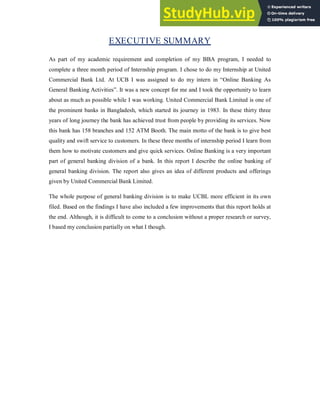 EXECUTIVE SUMMARY
As part of my academic requirement and completion of my BBA program, I needed to
complete a three month period of Internship program. I chose to do my Internship at United
Commercial Bank Ltd. At UCB I was assigned to do my intern in “Online Banking As
General Banking Activities”. It was a new concept for me and I took the opportunity to learn
about as much as possible while I was working. United Commercial Bank Limited is one of
the prominent banks in Bangladesh, which started its journey in 1983. In these thirty three
years of long journey the bank has achieved trust from people by providing its services. Now
this bank has 158 branches and 152 ATM Booth. The main motto of the bank is to give best
quality and swift service to customers. In these three months of internship period I learn from
them how to motivate customers and give quick services. Online Banking is a very important
part of general banking division of a bank. In this report I describe the online banking of
general banking division. The report also gives an idea of different products and offerings
given by United Commercial Bank Limited.
The whole purpose of general banking division is to make UCBL more efficient in its own
filed. Based on the findings I have also included a few improvements that this report holds at
the end. Although, it is difficult to come to a conclusion without a proper research or survey,
I based my conclusion partially on what I though.
 