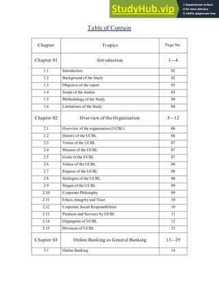 Table of Contain
Chapter Tropics Page No:
Chapter 01 Introduction 1—4
1.1 Introduction 02
1.2 Background of the Study 02
1.3 Objective of the report 03
1.4 Scope of the studies 03
1.5 Methodology of the Study 04
1.6 Limitations of the Study 04
Chapter 02 Overview of the Organization 5—12
2.1 Overview of the organization (UCBL) 06
2.2 History of the UCBL 06
2.3 Vision of the UCBL 07
2.4 Mission of the UCBL 07
2.5 Goals of the UCBL 07
2.6 Values of the UCBL 08
2.7 Purpose of the UCBL 08
2.8 Strategies of the UCBL 08
2.9 Slogan of the UCBL 09
2.10 Corporate Philosophy 09
2.11 Ethics, Integrity and Trust 10
2.12 Corporate Social Responsibilities 10
2.13 Products and Services by UCBL 11
2.14 Organgram of UCBL 12
2.15 Divisions of UCBL 12
Chapter 03 Online Banking as General Banking 13—29
3.1 Online Banking 14
 