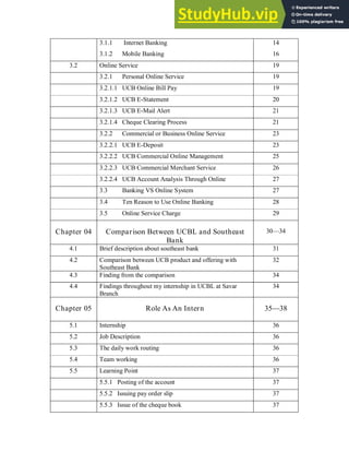 3.1.1 Internet Banking
3.1.2 Mobile Banking
14
16
3.2 Online Service 19
3.2.1 Personal Online Service 19
3.2.1.1 UCB Online Bill Pay 19
3.2.1.2 UCB E-Statement 20
3.2.1.3 UCB E-Mail Alert 21
3.2.1.4 Cheque Clearing Process 21
3.2.2 Commercial or Business Online Service 23
3.2.2.1 UCB E-Deposit 23
3.2.2.2 UCB Commercial Online Management 25
3.2.2.3 UCB Commercial Merchant Service 26
3.2.2.4 UCB Account Analysis Through Online 27
3.3 Banking VS Online System 27
3.4 Ten Reason to Use Online Banking 28
3.5 Online Service Charge 29
Chapter 04 Comparison Between UCBL and Southeast
Bank
30—34
4.1 Brief description about southeast bank 31
4.2 Comparison between UCB product and offering with
Southeast Bank
32
4.3
4.4
Finding from the comparison
Findings throughout my internship in UCBL at Savar
Branch
34
34
Chapter 05 Role As An Intern 35—38
5.1 Internship 36
5.2 Job Description 36
5.3 The daily work routing 36
5.4 Team working 36
5.5 Learning Point 37
5.5.1 Posting of the account 37
5.5.2 Issuing pay order slip 37
5.5.3 Issue of the cheque book 37
 
