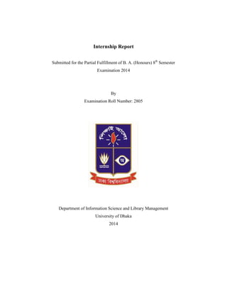 Internship Report
Submitted for the Partial Fulfillment of B. A. (Honours th
Semester
Examination 2014
By
Examination Roll Number: 2805
Department of Information Science and Library Management
University of Dhaka
 