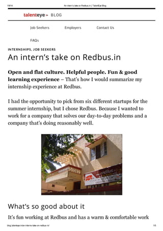 1/9/14

An interns take on Redbus.in | TalentEye Blog

BLOG
Job Seekers

Employers

Contact Us

FAQs
IN TE RN S H I PS , J OB S E EKE RS

An interns take on Redbus.in
Open and flat culture. Helpful people. Fun & good
learning experience C Thats how I would summarize my
internship experience at Redbus.
I had the opportunity to pick from six different startups for the
summer internship, but I chose Redbus. Because I wanted to
work for a company that solves our day-to-day problems and a
company thats doing reasonably well.

Whats so good about it
Its fun working at Redbus and has a warm & comfortable work
blog.talenteye.in/an-interns-take-on-redbus-in/

1/5

 