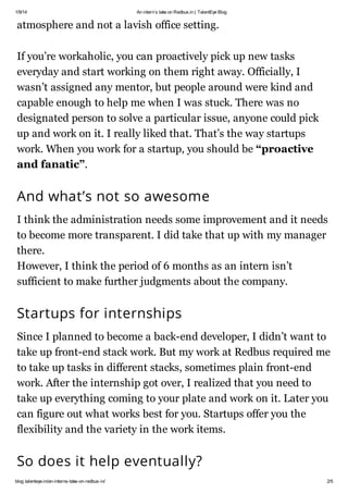 1/9/14

An interns take on Redbus.in | TalentEye Blog

atmosphere and not a lavish office setting.
If youre workaholic, you can proactively pick up new tasks
everyday and start working on them right away. Officially, I
wasnt assigned any mentor, but people around were kind and
capable enough to help me when I was stuck. There was no
designated person to solve a particular issue, anyone could pick
up and work on it. I really liked that. Thats the way startups
work. When you work for a startup, you should be proactive
and fanatic.

And whats not so awesome
I think the administration needs some improvement and it needs
to become more transparent. I did take that up with my manager
there.
However, I think the period of 6 months as an intern isnt
sufficient to make further judgments about the company.

Startups for internships
Since I planned to become a back-end developer, I didnt want to
take up front-end stack work. But my work at Redbus required me
to take up tasks in different stacks, sometimes plain front-end
work. After the internship got over, I realized that you need to
take up everything coming to your plate and work on it. Later you
can figure out what works best for you. Startups offer you the
flexibility and the variety in the work items.

So does it help eventually?
blog.talenteye.in/an-interns-take-on-redbus-in/

2/5

 