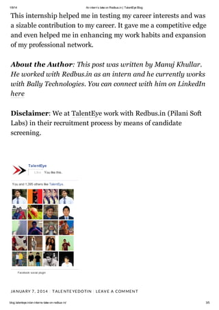 1/9/14

An interns take on Redbus.in | TalentEye Blog

This internship helped me in testing my career interests and was
a sizable contribution to my career. It gave me a competitive edge
and even helped me in enhancing my work habits and expansion
of my professional network.
About the Author: This post was written by Manuj Khullar.
He worked with Redbus.in as an intern and he currently works
with Bally Technologies. You can connect with him on LinkedIn
here
Disclaimer: We at TalentEye work with Redbus.in (Pilani Soft
Labs) in their recruitment process by means of candidate
screening.

TalentEye
Like You like this.

You and 1,395 others like TalentEye.

Facebook social plugin

JA NUA RY 7 , 2 0 1 4 | T AL E NT E YE DO T IN | L E AV E A COM ME N T
blog.talenteye.in/an-interns-take-on-redbus-in/

3/5

 