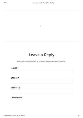 1/9/14

An interns take on Redbus.in | TalentEye Blog



Leave a Reply
Y our email address w ill not be published. Required fields are marked *

N AM E *

E MA IL *

W EB S IT E

COM M EN T

blog.talenteye.in/an-interns-take-on-redbus-in/

4/5

 