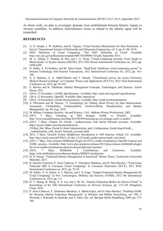 International Journal of Computer Networks & Communications (IJCNC) Vol.7, No.5, September 2015
81
As future work, we plan to investigate dynamic trust establishment between Identity Agents to
increase scalability. In addition, fault-tolerance issues as related to the identity agent will be
researched.
REFERENCES
[1] A. O. Joseph, J. W. Kathrine, and R. Vijayan, "Cloud Security Mechanisms for Data Protection: A
Survey” International Journal of Multimedia and Ubiquitous Engineering, vol. 9, pp. 81-90, 2014.
[2] NIST Definition of Cloud Computing, "The NIST Definition of Cloud” Available
http://csrc.nist.gov/publications/nistpubs/800-145/SP800-145.pdf, September 2011.
[3] M. A. AlZain, E. Pardede, B. Soh, and J. A. Thom, "Cloud Computing Security: From Single to
Multi-clouds” in System Science (HICSS), 2012 45th Hawaii International Conference on, 2012, pp.
5490-5499.
[4] D. Sobhy, Y. El-Sonbaty, and M. Abou Elnasr, "MedCloud: Healthcare cloud computing system” in
Internet Technology And Secured Transactions, 2012 International Conference for, 2012, pp. 161-
166.
[5] A. S. Radwan, A. A. Abdel-Hamid, and Y. Hanafy, "Cloud-based service for secure Electronic
Medical Record exchange” in Computer Theory and Applications (ICCTA), 2012 22nd International
Conference on, 2012, pp. 94-103.
[6] E. Bertino and K. Takahashi, Identity Management Concepts, Technologies, and Systems: Artech
House, 2011.
[7] (2014, 12 November ). SAML Specifications. Available: http://saml.xml.org/saml-specifications
[8] (2014, 12 November). OpenID. Available: http://openid.net
[9] (2014, 12 November). OAuth Documentation. Available: http://oauth.net/documentation
[10] A. Pfitzmann and M. Hansen, "A Terminology for Talking About Privacy by Data Minimization:
Anonymity, Unlinkability, Undetectability, Unobservability, Pseudonymity, and Identity
Management” pp. 98, Aug. 2010.
[11] M. Bishop, Computer Security: Art and Science, 1 Ed.: Addison-Wesley Professional, 2002.
[12] (2015, 5 May). Choosing an SSO Strategy: SAML vs OAuth2. Available:
http://www.mutuallyhuman.com/blog/2013/05/09/choosing-an-sso-strategy-saml-vs-oauth2/
[13] (2015, 7 May). Chapter 20. OAuth - Authentication with Social Network accounts. Available:
https://access.redhat.com/documentation/en-
US/Red_Hat_JBoss_Portal/6.1/html/Administration_and_Configuration_Guide/chap-OAuth_-
_Authentication_with_Social_Network_accounts.html
[14] 2015, 5 May). Oracle® Fusion Middleware Introduction to API Gateway OAuth 2.0. Available:
http://docs.oracle.com/cd/E50612_01/doc.11122/oauth_guide/content/oauth_intro.html
[15] (2015, 7 May). Gluu releases Shibboleth Plugin for OX to enable simultaneous OpenID Connect and
SAML sessions. Available: http://www.gluu.org/press-releases/2013/gluu-releases-shibboleth-plugin-
for-ox-to-enable-simultaneous-openid-connect-and-saml-sessions/
[16] (2015, 7 May). Shibboleth 2 Contributions and Extensions. Available:
https://wiki.shibboleth.net/confluence/display/SHIB2/Contributions
[17] D. N. Sriram, "Federated Identity Management in Intercloud” Master Thesis, Technische Universität
München, 2013.
[18] R. Sanchez Guerrero, P. Arias Cabarcos, F. Almenares Mendoza, and D. Diaz-Sanchez, "Trust-aware
Federated IdM in Consumer Cloud Computing” in Consumer Electronics (ICCE), 2012 IEEE
International Conference on, 2012, pp. 53-54.
[19] M. Stihler, A. O. Santin, A. L. Marcon, and J. S. Fraga, "Integral Federated Identity Management for
Cloud Computing” in New Technologies, Mobility and Security (NTMS), 2012 5th International
Conference on, 2012, pp. 1-5.
[20] H. Y. Huang, B. Wang, X. X. Liu, and J. M. Xu, "Identity Federation Broker for Service Cloud” in
proceedings of the 10th International Conference on Services Sciences, pp. 115-120, Hangzhou,
China, 2010.
[21] P. Arias Cabarcos, F. Almenárez Mendoza, A. Marín-López, and D. Díaz-Sánchez, "Enabling SAML
for Dynamic Identity Federation Management” in Wireless and Mobile Networking. vol. 308, J.
Wozniak, J. Konorski, R. Katulski, and A. Pach, Eds., ed: Springer Berlin Heidelberg, 2009, pp. 173-
184.
 