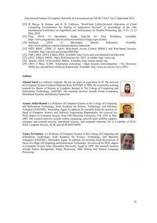 International Journal of Computer Networks & Communications (IJCNC) Vol.7, No.5, September 2015
82
[22] R. Buyya, R. Ranjan, and R. N. Calheiros, "InterCloud Utility-Oriented Federation of Cloud
Computing Environments for Scaling of Application Services” in proceedings of the 10th
International Conference on Algorithms and Architectures for Parallel Processing, pp. 13-31, 21-23
May, 2010.
[23] Ping. (2014, 31 December). Single Sign-On for Your Workforce. Available:
https://www.pingidentity.com/en/solutions/workforce/single-sign-on.html
[24] Safelayer. (2014, 31 December). Identity Federation. Available:
http://www.safelayer.com/en/solutions/identity-federation
[25] NIST RBAC. (2004, 21 April). Role-based Access Control (RBAC) and Role-based Security.
Available: http://csrc.nist.gov/groups/SNS/rbac/
[26] EMC2 RSA. (2015, 5 May). RSA. Available: http://www.emc.com/domains/rsa/index.htm
[27] (2015, 5 May). OWIN - Open Web Interface for .NET. Available: http://owin.org/
[28] Apache. (2014, 14 November). JMeter. Available: http://jmeter.apache.org
[29] (2015, 5 May). X.509 : Information technology - Open Systems Interconnection - The Directory:
Public-key and attribute certificate frameworks. Available: http://www.itu.int/rec/t-rec-x.509/e
Authors
Ahmad Saied is a software engineer. He has ten years of experience in IT. He received
his Computer Science Graduate Diploma from AASTMT in 2009. He is currently working
towards his Master of Science in Computer Science in The College of Computing and
Information Technology, AASTMT. His research interests include Cloud Computing,
Distributed Systems, and Identity Federation.
Ayman Abdel-Hamid is a Professor of Computer Science in the College of Computing
and Information Technology, Arab Academy for Science, Technology, and Maritime
Transport (AASTMT), Alexandria, Egypt. In addition, he currently holds the position of
Head of Computer Science and Software Engineering Departments. He received his
Ph.D. degree in Computer Science from Old Dominion University, VA, USA in May
2003. His research interests include mobile computing, network-layer mobility support,
computer and network security, distributed systems, and computer networks. He is a member of IEEE,
IEEE Computer Society, ACM, and ACM SIGCOMM.
Yasser El-Sonbaty is a Professor of Computer Science in the College of Computing and
Information Technology, Arab Academy for Science, Technology, and Maritime
Transport (AASTMT), Alexandria, Egypt. In addition, he currently holds the position of
Dean of College of Computing and Information Technology. He received his Ph.D. degree
in Computer Science from Alexandria University, Egypt in 1998. His research interests
include Pattern Recognition, Image Processing, Data Mining and Natural Language
Processing.
 