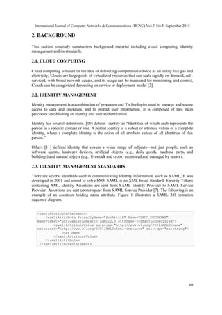 International Journal of Computer Networks & Communications (IJCNC) Vol.7, No.5, September 2015
69
2. BACKGROUND
This section concisely summarizes background material including cloud computing, identity
management and its standards.
2.1. CLOUD COMPUTING
Cloud computing is based on the idea of delivering computation service as an utility like gas and
electricity, Clouds are large pools of virtualized resources that can scale rapidly on demand, self-
serviced, with broad network access, and its usage can be measured for monitoring and control,
Clouds can be categorized depending on service or deployment model [2].
2.2. IDENTITY MANAGEMENT
Identity management is a combination of processes and Technologies used to manage and secure
access to data and resources, and to protect user information. It is composed of two main
processes: establishing an identity and user authentication.
Identity has several definitions. [10] defines Identity as “Identities of which each represents the
person in a specific context or role. A partial identity is a subset of attribute values of a complete
identity, where a complete identity is the union of all attribute values of all identities of this
person.”
Others [11] defined identity that covers a wider range of subjects—not just people, such as
software agents, hardware devices, artificial objects (e.g., daily goods, machine parts, and
buildings) and natural objects (e.g., livestock and crops) monitored and managed by sensors.
2.3. IDENTITY MANAGEMENT STANDARDS
There are several standards used in communicating Identity information, such as SAML, It was
developed in 2001 and aimed to solve SSO. SAML is an XML based standard. Security Tokens
containing XML identity Assertions are sent from SAML Identity Provider to SAML Service
Provider. Assertions are sent upon request from SAML Service Provider [7]. The following is an
example of an assertion holding name attribute. Figure 1 illustrates a SAML 2.0 operation
sequence diagram.
<saml:AttributeStatement>
<saml:Attribute FriendlyName="fooAttrib" Name="SFDC_USERNAME"
NameFormat="urn:oasis:names:tc:SAML:2.0:attrname-format:unspecified">
<saml:AttributeValue xmlns:xs="http://www.w3.org/2001/XMLSchema"
xmlns:xsi="http://www.w3.org/2001/XMLSchema-instance" xsi:type="xs:string">
User_Name
</saml:AttributeValue>
</saml:Attribute>
</saml:AttributeStatement>
 