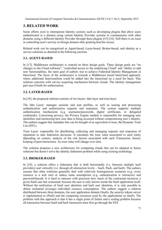 International Journal of Computer Networks & Communications (IJCNC) Vol.7, No.5, September 2015
71
3. RELATED WORK
Some efforts exist to interoperate Identity systems such as developing plugins that allow users
authenticated in a domain using certain Identity Provider systems to communicate with other
domains using a different Identity Provider through these plugins [15] [16]. Still there is an issue
in controlling user's activity in foreign domain after granting him/her access.
Related work can be categorized as Agent-based, Layer-based, Broker-based, and identity as a
service solutions as detailed in the following sections.
3.1. AGENT-BASED
In [17], Middleware architecture is centred on three design goals. These design goals are “no
changes to the Cloud software”, “controlled access to the underlying Cloud” and “ability to add
new functionalities, the main goal of authors was to achieve Federated Identity Management in
Intercloud. The focus of the architecture is towards a Middleware based Intercloud approach,
where additional functionalities could be added into the Intercloud on a need for basis. This
solution concerns with service acquiring mechanism between clouds. The identity management
part uses OAuth for authorization.
3.2. LAYER-BASED
In [18], the proposed solution consists of two layers: Idm layer and trust layer.
The Idm Layer: manages sessions and user profiles, as well as issuing and processing
authentication and authorization requests and responses. The system supports multiple
authentication mechanisms (e.g. username/passwords, digital certificates, or delegated
credentials). Concerning privacy, the Privacy Engine module is responsible for managing user
identifiers and monitoring how user data is being accessed without compromising user’s identity.
The authors suggest that metadata lists can be thought of as equivalent to trust, the Dynamic Trust
List (DTL).
Trust Layer: responsible for distributing, collecting and managing requests and responses of
reputation to take federation decisions. It calculates the trust value associated to each entity
depending on context, analysis of the risk factors associated with each Transaction, history
keeping of past interactions. As trust value will change over time.
The solution proposes a new architecture for computing clouds that can be adopted in future
solutions but doesn’t solve the identity federation problem while using existing technology.
3.3. BROKER-BASED
In [19], a solution offers a federation that is both horizontally (i.e. between multiple IaaS
providers) and vertically (i.e. through all abstraction levels – SaaS, PaaS, and IaaS). The authors
assume that other solutions generally deal with relatively homogeneous scenarios (e.g. every
resource is a web site) or makes some assumptions (e.g. authentication is interactive and
password-based). It is hard to measure with precision how much of the contracted resources a
given SaaS user has consumed, because the user is only known inside the SaaS application itself.
Without the unification of SaaS user identities and IaaS user identities, it is only possible to
obtain estimated (average) individual resource consumption. The authors suggest a solution
distributed between three domains, the user application domain (SaaS), the security tokens server
is implemented as (PaaS) and the computing resources used by the applications as (IaaS). The
problem with this approach is that it has a single point of failure and a scaling problem because
all interaction between SaaS and IaaS interaction must first go through the STS.
 