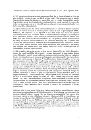 International Journal of Computer Networks & Communications (IJCNC) Vol.7, No.5, September 2015
72
In [20], a solution to decrease accounts management load due to the use of cloud services and
solve scalability problem in pair wise Idp level trust model. The authors suggests an identity
federation broker model that introduces a trusted third party as a broker for establishing identity
federation between services in cloud and cross clouds in a user centric approach. It consists of a
broker server connected to a set of extensible gateways, the gateways acts as an interface between
the broker and the federated clouds.
In [21], the authors assume that current federation frameworks do not support dynamic federation.
Trust is an obstacle to scale in current systems because it must be preconfigured. SAML,
Shibboleth, WS-federation LA and OpenID do not offer proper trust model for dynamic
federation because it trusts all comers. SAML is flexible and abstract enough for extending trust
model. The authors propose a SAML trust extension that allows entities to include external trust.
SAML trust list is turned into Dynamic Trust Lists (DTL) by gathering external trust information
and taking into account previous experiences and community knowledge. DTL is updated after
certain events such as successful interaction or receiving recommendations. The authors propose
to extend SAML entities with trust engine which handles trust data, updating DTL and making
trust decisions. This solution works only between clouds with SAML Identity providers and
doesn't address the access control problem.
In [22], the authors address the problem of cloud services Quality of Service (QOS). The authors
suggest that clouds should be able to acquire resources dynamically to meet sudden demand
spikes. The authors identify several challenges such as application service behaviour prediction,
flexible mapping of services to resources and integration and interoperability between software
on premises and the services in the cloud. A Cloud Coordinator for exporting Cloud services and
their management driven by market-based trading and negotiation protocols for optimal QoS
delivery at minimal cost and energy. A Cloud Broker responsible for mediating between service
consumers and Cloud coordinators. A Cloud Exchange acts as a market maker enabling capability
sharing across multiple Cloud domains through its match making services and a software
platform implementing Cloud Coordinator, Broker, and Exchange for federation. The architecture
proposed cohesively couples the administratively and topologically distributed storage and
computes capabilities of Clouds as parts of single resource leasing abstraction. Part of the
propped architecture a Cloud Exchange (Chex) brings together service producers and consumers
and acts as an information registry that stores the Cloud’s current usage costs and demand
patterns., The Cloud Coordinator service is responsible for the management of domain specific
enterprise Clouds and their membership to the overall federation. The Cloud Broker, acting on
behalf of users, identifies suitable Cloud service providers through the Cloud Exchange and
negotiates with Cloud Coordinators for an allocation of resources that meets Quality of Service
needs of users.
Shibboleth [6] is an open source SSO system, it allows user to login to several federated systems
using single username and password. Shibboleth consists of three individual core components, the
service provider (SP), identity provider (Idp) and the discovery service (DS). Trust between these
components is achieved using public key cryptography (often simply SSL server certificates) and
metadata that describes providers. Shibboleth implements SAML standard. Shibboleth version 1.x
implements SAML 1 and the Shibboleth new version 2.x implements SAML 2. Regarding
privacy, Shibboleth gives the user the control on which attributes are released to service providers
upon signing in. Shibboleth performs SSO by matching attributes supplied by Idp against rules set
by SP. Attributes can be any information about the user, users' identity is an attributes he/she can
choose to hide it in order to protect his privacy.
 