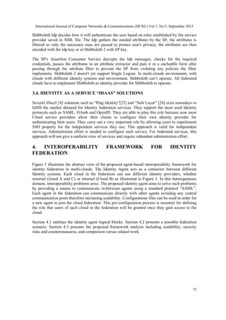 International Journal of Computer Networks & Communications (IJCNC) Vol.7, No.5, September 2015
73
Shibboleth Idp decides how it will authenticate the user based on roles established by the service
provider saved in XML file. The Idp gathers the needed attributes by the SP, the attributes is
filtered so only the necessary ones are passed to protect user's privacy, the attributes are then
encoded with the Idp key or in Shibboleth 2 with SP key.
The SP's Assertion Consumer Service decrypts the Idp messages, checks for the required
credentials, passes the attributes to an attribute extractor and puts it in a cacheable form after
passing through the attribute filter to prevent the SP from violating any policies the filter
implements. Shibboleth 2 doesn't yet support Single Logout. In multi-clouds environment, with
clouds with different identity systems and environment, Shibboleth can’t operate. All federated
clouds have to implement Shibboleth as identity provider for Shibboleth to operate.
3.4. IDENTITY AS A SERVICE “IDAAS” SOLUTIONS
Several IDaaS [6] solutions such as “Ping Identity”[23] and “Safe Layer” [24] exist nowadays to
fullfil the market demand for Identity federation services. They support the most used Identity
protocols such as SAML, OAuth and OpenID. They are able to play this role because now most
Cloud service providers allow their clients to configure their own identity provider for
authenticating their users. They carry out a very important role by allowing users to impelement
SSO property for the independent services they use. This approach is valid for independent
services. Adminstration effort is needed to configure each service. For federated services, this
approach will not give a uniform view of services and require redundant adminstration effort.
4. INTEROPERABILITY FRAMEWORK FOR IDENTITY
FEDERATION
Figure 3 illustrates the abstract view of the proposed agent-based interoperability framework for
identity federation in multi-clouds. The Identity Agent acts as a connector between different
Identity systems. Each cloud in the federation can use different identity providers, whether
external (cloud A and C) or internal (Cloud B) as illustrated in Figure 3. In this heterogeneous
domain, interoperability problems arise. The proposed identity agent aims to solve such problems
by providing a means to communicate in-between agents using a standard protocol “SAML”.
Each agent in the federation can communicate directly with other agents avoiding any central
communication point therefore increasing scalability. Configurations files can be used in order for
a new agent to join the cloud federation. This pre-configuration process is essential for defining
the role that users of each cloud in the federation will be granted once they gain access to the
cloud.
Section 4.1 outlines the identity agent logical blocks. Section 4.2 presents a possible federation
scenario. Section 4.3 presents the proposed framework analysis including scalability, security
risks and countermeasures, and comparison versus related work.
 