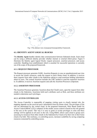 International Journal of Computer Networks & Communications (IJCNC) Vol.7, No.5, September 2015
74
Fig. 3 The abstract view of proposed Interoperability Framework.
4.1. IDENTITY AGENT LOGICAL BLOCKS
The Identity Agent handles identity data communication between federated clouds. Each cloud
can be using a different identity provider whether internal or external (third party). Figure 4
illustrates the Identity agent logical blocks: request processor, assertion processor, and access
controller. Handling trust establishment which is essential for successful operations is currently
out of the scope of the proposed framework.
4.1.1. REQUEST PROCESSOR
The Request processor generates SAML Assertion Requests in case an unauthenticated user tries
to access the cloud's resources, sends the request to user's Home cloud. In addition, it receives
these requests from other clouds in the federation asking to send assertions holding information
about its users. The created Assertion includes the URL needed to send the requested Assertion
to. In addition, it receives Assertion requests and calls the Assertion Processor component.
4.1.2. ASSERTION PROCESSOR
The Assertion Processor generates Assertion about the Cloud's users, upon the request from other
clouds in the federation, Assertions hold user's attributes such as Role, and these attributes are
needed to determine user's privileges.
4.1.3. ACCESS CONTROLLER
The Access Controller is responsible of mapping visiting users to cloud's internal role; the
mapping depends on the received user's information from his Home cloud. The privileges of the
role are determined by the visited cloud. In the proposed framework, Role Based model for
Access Control (RBAC) [25] is adopted. In this model, access control is based on the role granted
to the user in the system. This way it is easy to grant or revoke privileges to roles and these
settings will be applied on all users in the role. Using RBAC allows each cloud to group users
accessing its resources from other clouds in the federation by Cloud or by their role in their home
cloud or by both. This resiliency, in controlling access, increases scalability by saving computing
resources consumed by controlling access.
 