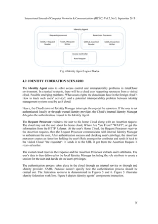 International Journal of Computer Networks & Communications (IJCNC) Vol.7, No.5, September 2015
75
Fig. 4 Identity Agent Logical blocks.
4.2. IDENTITY FEDERATION SCENARIO
The Identity Agent aims to solve access control and interoperability problems in InterCloud
environment. In a typical scenario, there will be a cloud user requesting resources from a visited
cloud. Possible emerging problems: What access rights the cloud users have in the foreign cloud?;
How to track such users’ activity?; and a potential interoperability problem between identity
management systems used by each cloud.
Hence, the Cloud's internal Identity Manager intercepts the request for resources. If the user is not
authenticated locally or through trusted Identity provider, the Cloud's internal Identity Manager
delegates the authentication request to the Identity Agent.
The Request Processor redirects the user to his home Cloud along with an Assertion request.
The cloud may ask the user about his home cloud, Where Are You From? "WAYF", or get this
information from the HTTP Referrer. At the user's Home Cloud, the Request Processor receives
the Assertion requests, then the Request Processor communicates with internal Identity Manager
to authenticate the user, After authentication success and checking user's privilege, the Assertion
processor creates an Assertion holding the user's Role among other attributes and sends it back to
the visited Cloud "the requester". It sends it to the URL it got from the Assertion Request it
received earlier.
The visited cloud receives the response and the Assertion Processor extracts user's attributes. The
user's data is then delivered to the local Identity Manager including the role attribute to create a
session for the user and decide on the user's privileges.
The authentication process takes place in the cloud through an internal service or through and
identity provider. SAML Protocol doesn’t specify how the authentication process should be
carried out. The federation scenario is demonstrated in Figures 5 and 6. Figure 5 illustrates
identity federation workflow. Figure 6 depicts identity agents’ components interaction.
 