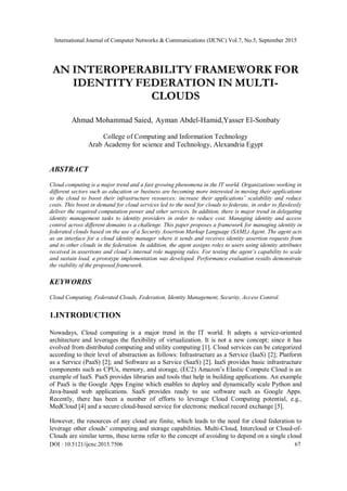 International Journal of Computer Networks & Communications (IJCNC) Vol.7, No.5, September 2015
DOI : 10.5121/ijcnc.2015.7506 67
AN INTEROPERABILITY FRAMEWORK FOR
IDENTITY FEDERATION IN MULTI-
CLOUDS
Ahmad Mohammad Saied, Ayman Abdel-Hamid,Yasser El-Sonbaty
College of Computing and Information Technology
Arab Academy for science and Technology, Alexandria Egypt
ABSTRACT
Cloud computing is a major trend and a fast growing phenomena in the IT world. Organizations working in
different sectors such as education or business are becoming more interested in moving their applications
to the cloud to boost their infrastructure resources; increase their applications’ scalability and reduce
costs. This boost in demand for cloud services led to the need for clouds to federate, in order to flawlessly
deliver the required computation power and other services. In addition, there is major trend in delegating
identity management tasks to identity providers in order to reduce cost. Managing identity and access
control across different domains is a challenge. This paper proposes a framework for managing identity in
federated clouds based on the use of a Security Assertion Markup Language (SAML) Agent. The agent acts
as an interface for a cloud identity manager where it sends and receives identity assertion requests from
and to other clouds in the federation. In addition, the agent assigns roles to users using identity attributes
received in assertions and cloud’s internal role mapping rules. For testing the agent’s capability to scale
and sustain load, a prototype implementation was developed. Performance evaluation results demonstrate
the viability of the proposed framework.
KEYWORDS
Cloud Computing, Federated Clouds, Federation, Identity Management, Security, Access Control.
1.INTRODUCTION
Nowadays, Cloud computing is a major trend in the IT world. It adopts a service-oriented
architecture and leverages the flexibility of virtualization. It is not a new concept; since it has
evolved from distributed computing and utility computing [1]. Cloud services can be categorized
according to their level of abstraction as follows: Infrastructure as a Service (IaaS) [2]; Platform
as a Service (PaaS) [2]; and Software as a Service (SaaS) [2]. IaaS provides basic infrastructure
components such as CPUs, memory, and storage, (EC2) Amazon’s Elastic Compute Cloud is an
example of IaaS. PaaS provides libraries and tools that help in building applications. An example
of PaaS is the Google Apps Engine which enables to deploy and dynamically scale Python and
Java-based web applications. SaaS provides ready to use software such as Google Apps.
Recently, there has been a number of efforts to leverage Cloud Computing potential, e.g.,
MedCloud [4] and a secure cloud-based service for electronic medical record exchange [5].
However, the resources of any cloud are finite, which leads to the need for cloud federation to
leverage other clouds’ computing and storage capabilities. Multi-Cloud, Intercloud or Cloud-of-
Clouds are similar terms, these terms refer to the concept of avoiding to depend on a single cloud
 