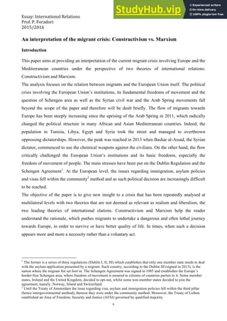 Essay: International Relations Roberta Zappulla
Prof. P. Foradori
2015/2016
1
An interpretation of the migrant crisis: Constructivism vs. Marxism
Introduction
This paper aims at providing an interpretation of the current migrant crisis involving Europe and the
Mediterranean countries under the perspective of two theories of international relations:
Constructivism and Marxism.
The analysis focuses on the relation between migrants and the European Union itself. The political
crisis involving the European Union’s institutions, its fundamental freedoms of movement and the
question of Schengen area as well as the Syrian civil war and the Arab Spring movements fall
beyond the scope of the paper and therefore will be dealt briefly. The flow of migrants towards
Europe has been steeply increasing since the uprising of the Arab Spring in 2011, which radically
changed the political structure in many African and Asian Mediterranean countries. Indeed, the
population in Tunisia, Libya, Egypt and Syria took the street and managed to overthrown
oppressing dictatorships. However, the peak was reached in 2013 when Bashar al-Assad, the Syrian
dictator, commenced to use the chemical weapons against the civilians. On the other hand, the flow
critically challenged the European Union’s institutions and its basic freedoms, especially the
freedom of movement of people. The main stresses have been put on the Dublin Regulation and the
Schengen Agreement1
. At the European level, the issues regarding immigration, asylum policies
and visas fell within the community2
method and as such political decision are increasingly difficult
to be reached.
The objective of the paper is to give new insight to a crisis that has been repeatedly analysed at
multilateral levels with two theories that are not deemed as relevant as realism and liberalism, the
two leading theories of international elations. Constructivism and Marxism help the reader
understand the rationale, which pushes migrants to undertake a dangerous and often lethal journey
towards Europe, in order to survive or have better quality of life. In times, when such a decision
appears more and more a necessity rather than a voluntary act.
1
The former is a series of three regulations (Dublin I, II, III) which establishes that only one member state needs to deal
with the asylum application presented by a migrant. Such country, according to the Dublin III (signed in 2013), is the
nation where the migrant fist set foot in. The Schengen Agreement was signed in 1985 and establishes the Europe’s
border-free Schengen area, where freedom of movement is ensured to citizens of countries parties to it. Some member
states, Ireland and the United Kingdom, decided to opt-out, whilst some non-member states decided to join the
agreement, namely, Norway, Island and Switzerland.
2
Until the Treaty of Amsterdam the issue regarding visa, asylum and immigration policies fell within the third pillar
(hence intergovernmental method), thereon they were under the community method. Moreover, the Treaty of Lisbon
established an Area of Freedom, Security and Justice (AFSJ) governed by qualified majority.
 