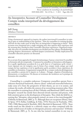An Interpretive Account of Counsellor Development
Compte rendu interprétatif du développement des
conseillers
Jeff Chang
Athabasca University
abstract
Using a hermeneutic approach to inquiry, the author interviewed 8 counsellors in train-
ing to gain an understanding of the question, “How do counsellors in training develop,
and how do they make sense of what they are doing/what is happening to them?” Their
accounts were integrated into a single emerging story that captures their experience and
the meaning they attached to their counsellor education experiences. Organized tempo-
rally, this story of counsellor development was divided into four phases: foreshadowings,
opening chapters, denouement, and final chapter (conclusions). Finally, implications for
counsellor education practice are discussed.
résumé
En se servant d’une approche d’enquête herméneutique, l’auteur a interviewé 8 conseillers
en formation afin de comprendre « Comment les conseillers en formation se développent-
ils et quelle signification accordent-ils à ce qu’ils font et à l’expérience qu’ils vivent? »
Leurs réponses ont été intégrées sous la forme d’un compte rendu unique qui rend
compte de leur expérience et de la signification qu’ils accordent à leurs expériences de
conseillers en formation. L’organisation temporelle de ce compte rendu du développement
des conseillers a permis de le répartir en 4 phases : Présages, chapitres d’introduction,
dénouement, et conclusions. On discute en terminant des incidences sur la pratique de
formation des conseillers.
Counselling is a complex endeavour. Competent counsellors operate from a
coherent theoretical framework, observe clients’ verbal and nonverbal behaviour,
make sense of it from the perspective of their theory, act on it in session, and
evaluate the results, all within the context of an overarching treatment plan. How
do counsellors in training learn all this? Orlinsky and Rønnestad (2005) note that
therapists’ research has mostly been directed toward outcome and process, with
little attention given to the development of therapists. They chide the field for as-
suming that “therapists, when properly trained, are more or less interchangeable”
(Orlinsky & Rønnestad, 2005, p. 5). Although there are exceptions (Henry, Sims,
& Spray, 1973; Kelley, Goldberg, & Fiske, 1978; Norcross & Prochaska, 1982,
1983, 1988; Rønnestad & Skovholt, 2003; Skovholt & Rønnestad, 1995), “these
works stand out like islands in a relatively empty sea when compared with the
amply settled ocean of studies on therapeutic processes and outcomes” (Orlinsky
& Rønnestad, 2005, p. 5). As one who has trained counsellors in one way or
406 Canadian Journal of Counselling and Psychotherapy /
Revue canadienne de counseling et de psychothérapie
ISSN 0826-3893 Vol. 45 No. 4 © 2011 Pages 406–428
 