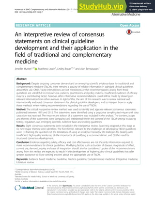 RESEARCH ARTICLE Open Access
An interpretive review of consensus
statements on clinical guideline
development and their application in the
field of traditional and complementary
medicine
Jennifer Hunter1,2*
, Matthew Leach3
, Lesley Braun1,4,5
and Alan Bensoussan1
Abstract
Background: Despite ongoing consumer demand and an emerging scientific evidence-base for traditional and
complementary medicine (T&CM), there remains a paucity of reliable information in standard clinical guidelines
about their use. Often T&CM interventions are not mentioned, or the recommendations arising from these
guidelines are unhelpful to end-users (i.e. patients, practitioners and policy makers). Insufficient evidence of efficacy
may be a contributing factor; however, often informative recommendations could still be made by drawing on
relevant information from other avenues. In light of this, the aim of this research was to review national and
internationally endorsed consensus statements for clinical guideline developers, and to interpret how to apply
these methods when making recommendations regarding the use of T&CM.
Method: The critical interpretive review method was used to identify and appraise relevant consensus statements
published between 1995 and 2015. The statements were identified using a purposive sampling technique until data
saturation was reached. The most recent edition of a statement was included in the analysis. The content, scope
and themes of the statements were compared and interpreted within the context of the T&CM setting; including
history, regulation, use, emerging scientific evidence-base and existing guidelines.
Results: Eight consensus statements were included in the interpretive review. Searching stopped at this stage as
no new major themes were identified. The five themes relevant to the challenges of developing T&CM guidelines
were: (1) framing the question; (2) the limitations of using an evidence hierarchy; (3) strategies for dealing with
insufficient, high quality evidence; (4) the importance of qualifying a recommendation; and (5) the need for
structured consensus development.
Conclusion: Evidence regarding safety, efficacy and cost effectiveness are not the only information required to
make recommendations for clinical guidelines. Modifying factors such as burden of disease, magnitude of effect,
current use, demand, equity and ease of integration should also be considered. Uptake of the recommendations
arising from this review are expected to result in the development of higher quality clinical guidelines that offer
greater assistance to those seeking answers about the appropriate use of T&CM.
Keywords: Evidence based medicine, Guideline, Practice guideline, Complementary medicine, Integrative medicine,
Literature review
* Correspondence: drjenniferhunter@yahoo.com.au
1
NICM, University of Western Sydney, Locked Bag 1797, Penrith, NSW 2751,
Australia
2
Menzies Centre for Health Policy, School of Medicine, University of Sydney,
Sydney, Australia
Full list of author information is available at the end of the article
© The Author(s). 2017 Open Access This article is distributed under the terms of the Creative Commons Attribution 4.0
International License (http://creativecommons.org/licenses/by/4.0/), which permits unrestricted use, distribution, and
reproduction in any medium, provided you give appropriate credit to the original author(s) and the source, provide a link to
the Creative Commons license, and indicate if changes were made. The Creative Commons Public Domain Dedication waiver
(http://creativecommons.org/publicdomain/zero/1.0/) applies to the data made available in this article, unless otherwise stated.
Hunter et al. BMC Complementary and Alternative Medicine (2017) 17:116
DOI 10.1186/s12906-017-1613-7
 