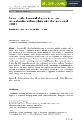 DEVELOPMENT ARTICLE
An intervention framework designed to develop
the collaborative problem-solving skills of primary school
students
Xiaoqing Gu • Shan Chen • Wenbo Zhu • Lin Lin
Published online: 7 January 2015
 Association for Educational Communications and Technology 2015
Abstract Considerable effort has been invested in innovative learning practices such as
collaborative inquiry. Collaborative problem solving is becoming popular in school set-
tings, but there is limited knowledge on how to develop skills crucial in collaborative
problem solving in students. Based on the intervention design in social interaction of
collaborative learning combined with the work from the cognitive and metacognitive
processes of problem solving, we designed and incorporated an intervention framework for
a collaborative inquiry project at primary schools in Shanghai. This framework aimed to
develop the skills required to execute joint problem-solving tasks in students. Two classes
with a total of 59 students participated in this 2-month experiment with an independently
varied design. The results indicated that the students who received intervention gained in
the main indicators of higher group skills and problem solving skills. The value of pre-
paring group skills for students and the implications of supporting collaborative learning in
school settings were discussed.
Keywords Collaborative problem solving  Intervention framework  Skills  Elementary
school students
Introduction
Collaborative learning was only in the peripheral in classrooms in China until it was
proposed as a creative pedagogy in the recent curriculum reform (Wang and Gao 1996;
X. Gu ()  S. Chen  W. Zhu
Department of Educational Information Technology, East China Normal University,
3663 Zhangshan Road North, Shanghai 200062, China
e-mail: xqgu@ses.ecnu.edu.cn; guxqecnu@gmail.com
L. Lin
Department of Learning Technologies, College of Information, University of North Texas, UNT
Discovery Park, G150 (G189), 3940 North Elm Street, Denton, TX 76207-7102, USA
123
Education Tech Research Dev (2015) 63:143–159
DOI 10.1007/s11423-014-9365-2
 