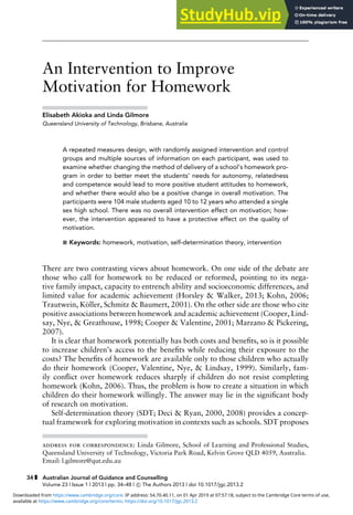 Article
An Intervention to Improve
Motivation for Homework
Elisabeth Akioka and Linda Gilmore
Queensland University of Technology, Brisbane, Australia
A repeated measures design, with randomly assigned intervention and control
groups and multiple sources of information on each participant, was used to
examine whether changing the method of delivery of a school’s homework pro-
gram in order to better meet the students’ needs for autonomy, relatedness
and competence would lead to more positive student attitudes to homework,
and whether there would also be a positive change in overall motivation. The
participants were 104 male students aged 10 to 12 years who attended a single
sex high school. There was no overall intervention effect on motivation; how-
ever, the intervention appeared to have a protective effect on the quality of
motivation.
 Keywords: homework, motivation, self-determination theory, intervention
There are two contrasting views about homework. On one side of the debate are
those who call for homework to be reduced or reformed, pointing to its nega-
tive family impact, capacity to entrench ability and socioeconomic differences, and
limited value for academic achievement (Horsley  Walker, 2013; Kohn, 2006;
Trautwein, Köller, Schmitz  Baumert, 2001). On the other side are those who cite
positive associations between homework and academic achievement (Cooper, Lind-
say, Nye,  Greathouse, 1998; Cooper  Valentine, 2001; Marzano  Pickering,
2007).
It is clear that homework potentially has both costs and benefits, so is it possible
to increase children’s access to the benefits while reducing their exposure to the
costs? The benefits of homework are available only to those children who actually
do their homework (Cooper, Valentine, Nye,  Lindsay, 1999). Similarly, fam-
ily conflict over homework reduces sharply if children do not resist completing
homework (Kohn, 2006). Thus, the problem is how to create a situation in which
children do their homework willingly. The answer may lie in the significant body
of research on motivation.
Self-determination theory (SDT; Deci  Ryan, 2000, 2008) provides a concep-
tual framework for exploring motivation in contexts such as schools. SDT proposes
address for correspondence: Linda Gilmore, School of Learning and Professional Studies,
Queensland University of Technology, Victoria Park Road, Kelvin Grove QLD 4059, Australia.
Email: l.gilmore@qut.edu.au
34 Australian Journal of Guidance and Counselling
Volume 23 | Issue 1 | 2013 | pp. 34–48 | c
 The Authors 2013 | doi 10.1017/jgc.2013.2
available at https://www.cambridge.org/core/terms. https://doi.org/10.1017/jgc.2013.2
Downloaded from https://www.cambridge.org/core. IP address: 54.70.40.11, on 01 Apr 2019 at 07:57:18, subject to the Cambridge Core terms of use,
 