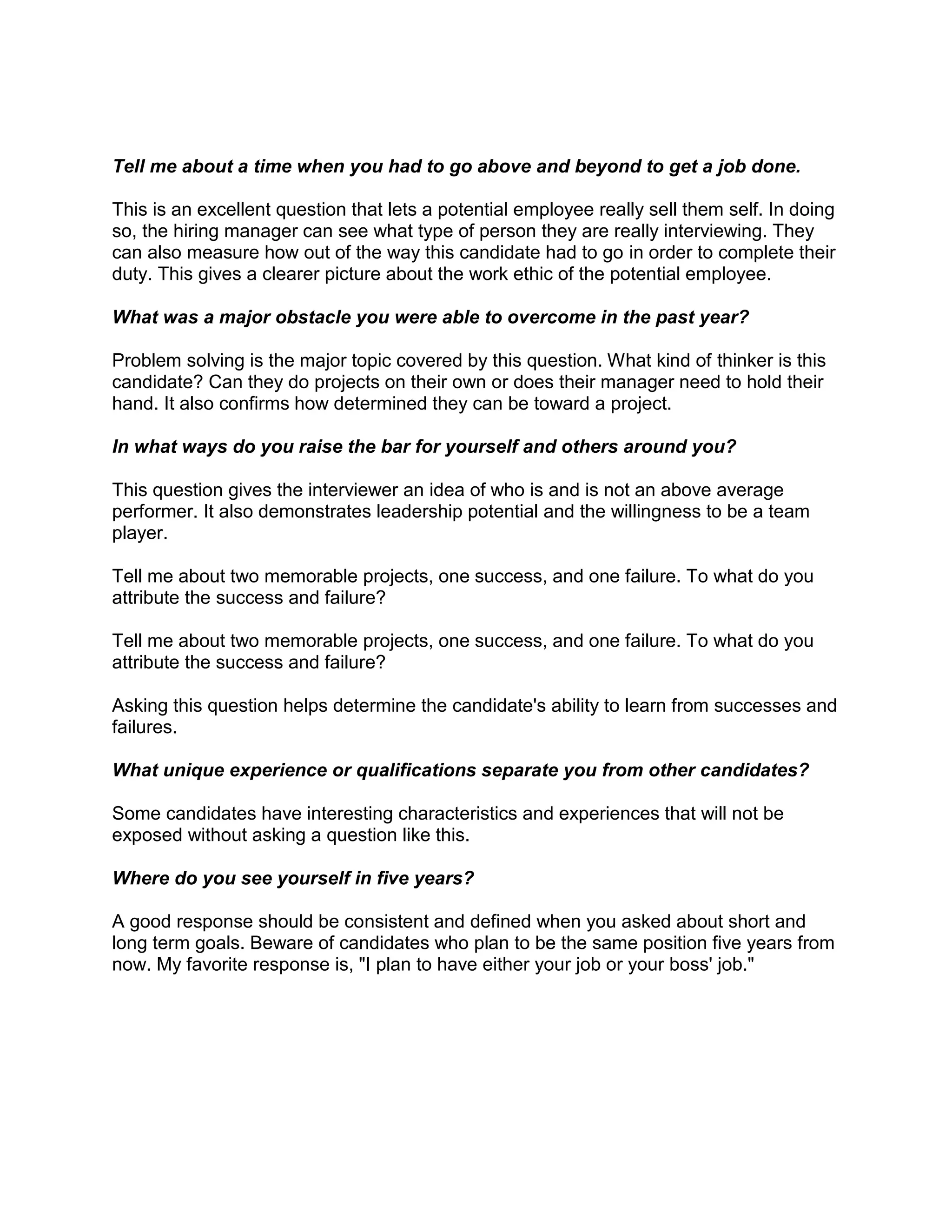 Tell me about a time when you had to go above and beyond to get a job done.

This is an excellent question that lets a potential employee really sell them self. In doing
so, the hiring manager can see what type of person they are really interviewing. They
can also measure how out of the way this candidate had to go in order to complete their
duty. This gives a clearer picture about the work ethic of the potential employee.

What was a major obstacle you were able to overcome in the past year?

Problem solving is the major topic covered by this question. What kind of thinker is this
candidate? Can they do projects on their own or does their manager need to hold their
hand. It also confirms how determined they can be toward a project.

In what ways do you raise the bar for yourself and others around you?

This question gives the interviewer an idea of who is and is not an above average
performer. It also demonstrates leadership potential and the willingness to be a team
player.

Tell me about two memorable projects, one success, and one failure. To what do you
attribute the success and failure?

Tell me about two memorable projects, one success, and one failure. To what do you
attribute the success and failure?

Asking this question helps determine the candidate's ability to learn from successes and
failures.

What unique experience or qualifications separate you from other candidates?

Some candidates have interesting characteristics and experiences that will not be
exposed without asking a question like this.

Where do you see yourself in five years?

A good response should be consistent and defined when you asked about short and
long term goals. Beware of candidates who plan to be the same position five years from
now. My favorite response is, "I plan to have either your job or your boss' job."
 