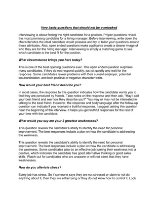 Very basic questions that should not be overlooked

Interviewing is about finding the right candidate for a position. Proper questions reveal
the most promising candidate for a hiring manager. Before interviewing, write down the
characteristics the ideal candidate would possess and try to tailor your questions around
those attributes. Also, open ended questions make applicants create a clearer image of
who they are for the hiring manager. Interviewing is simply a matching game to see
which candidate is the best fit for the position.

What circumstance brings you here today?

This is one of the best opening questions ever. This open ended question surprises
many candidates. If they do not respond quickly, just sit quietly and wait for the
response. Some candidates reveal problems with their current employer, potential
insubordination, and both positive or negative character traits.

How would your best friend describe you?

In most cases, the response to this question indicates how the candidate wants you to
feel they are perceived by friends. Take notes on the response and then ask, "May I call
your best friend and see how they describe you?" You may or may not be interested in
talking to the best friend. However, the response and body language after the follow-up
question can indicate if you received a truthful response. I suggest asking this question
near the beginning of the interview. It helps you get truthful responses for the rest of
your time with the candidate.

What would you say are your 2 greatest weaknesses?

This question reveals the candidate's ability to identify the need for personal
improvement. The best responses include a plan on how the candidate is addressing
the weakness.

This question reveals the candidate's ability to identify the need for personal
improvement. The best responses include a plan on how the candidate is addressing
the weakness. Some candidates also do an effective job turning their weakness into a
positive, which indicates the candidate has good alternative thinking or good sales
skills. Watch out for candidates who are unaware or will not admit that they have
weaknesses.

How do you alleviate stress?

Every job has stress. So if someone says they are not stressed or claim to not do
anything about it, then they are either lying or they do not know how to control it. Look
 