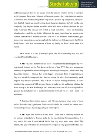 An interview with Bharati Mukherjee
Revista Internacional de Estudios Migratorios, ISSN: 2173-1950. Vol 0 (2010), Art. Núm 006., pp: 125-142. - 137 -
and the destruction, how we are caught up in the fantasies of other people or terrorism
as big business, that’s what I discovered, how much money they raise in the corporation
of terrorism. But that has always been very much a point of my imagination, of my fic-
tion. But huh I can’t see myself writing about characters dealing with 9/11, maybe only
marginally. My daughter-in-law, my older son’s wife, she’s an Irish-American but gen-
erally American. She was just sort of half a block from there —she’s an elementary
schoolteacher— and she saw bodies falling and she was trying to keep her second-grade
children on the floor so that they wouldn’t look out of the windows, and watch this, you
know, what was going on, and a couple of the students lost both parents in that World
Trade Center. So it was a trauma that affected my family but I can’t write about it in
fiction.
P.G.: So this is a kind of butterfly effect, and this is something I’ve also per-
ceived in Desirable Daughters.
B. M.: Yes, it’s a butterfly effect, and it’s so central to my thinking and my con-
struction of plot and novels. You know, at the top of that WTC there was a restaurant
and many Bangladeshi waiters working there were illegal immigrants. And so once they
died, their families —because they were illegal— are under threat of deportation, or
they have already been deported, they have no money, the wives don’t necessarily speak
English, they have no job skills. And so I can see myself writing about that, in fact I
want to write a story post-9/11, a widow having to make her life and decide whether she
wants to stay in the New World or go back to her very restricted life in a village in Ban-
gladesh, but not about what is like for the man to try to get out or… that I can’t —or
want to do.
P. G.: Something similar happens with African literature, when some of those
writers have shocking experiences. In the case of Achebe, for example, he’s more inter-
ested in the particular drama of people, just on the effects.
B. M.: Right, and Achebe is a hero. I can’t claim him as a literary ancestor but
his writings certainly have done an awful lot for me, thinking through problems. It is
very much like what Cynthia Ozick did in that very short short story called ‘The
Shawl’, that you write about the Holocaust but you pick a very specific individual cha-
 
