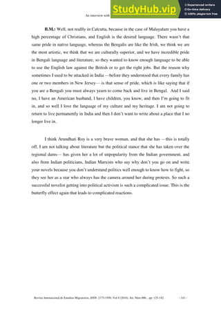 An interview with Bharati Mukherjee
Revista Internacional de Estudios Migratorios, ISSN: 2173-1950. Vol 0 (2010), Art. Núm 006., pp: 125-142. - 141 -
B.M.: Well, not reallly in Calcutta, because in the case of Malayalam you have a
high percentage of Christians, and English is the desired language. There wasn’t that
same pride in native language, whereas the Bengalis are like the Irish, we think we are
the most artistic, we think that we are culturally superior, and we have incredible pride
in Bengali language and literature, so they wanted to know enough language to be able
to use the English law against the British or to get the right jobs. But the reason why
sometimes I used to be attacked in India —before they understood that every family has
one or two members in New Jersey— is that sense of pride, which is like saying that if
you are a Bengali you must always yearn to come back and live in Bengal. And I said
no, I have an American husband, I have children, you know, and then I’m going to fit
in, and so well I love the language of my culture and my heritage. I am not going to
return to live permanently in India and then I don’t want to write about a place that I no
longer live in.
I think Arundhati Roy is a very brave woman, and that she has —this is totally
off, I am not talking about literature but the political stance that she has taken over the
regional dams— has given her a lot of unpopularity from the Indian government, and
also from Indian politicians, Indian Marxists who say why don’t you go on and write
your novels because you don’t understand politics well enough to know how to fight, so
they see her as a star who always has the camera around her during protests. So such a
successful novelist getting into political activism is such a complicated issue. This is the
butterfly effect again that leads to complicated reactions.
 