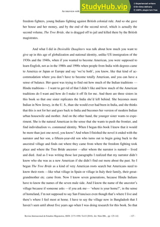 An interview with Bharati Mukherjee
Revista Internacional de Estudios Migratorios, ISSN: 2173-1950. Vol 0 (2010), Art. Núm 006., pp: 125-142. - 127 -
freedom fighters, young Indians fighting against British colonial rule. And so she gave
her house and her money, and by the end of the second novel, which is actually the
second volume, The Tree Bride, she is dragged off to jail and killed there by the British
magistrates.
And what I did in Desirable Daughters was talk about how much you want to
give up in this age of globalization and national identity, unlike US immigration of the
1930s and the 1940s, when if you wanted to become American, you were supposed to
learn English, not as in the 1980s and 1990s when people from India with degrees came
to America or Japan or Europe and say ‘we’re both’, you know, like that kind of ac-
commodation where you don’t have to become totally American, and you can have a
sense of balance. Her quest was trying to find out how much of the Indian traditions —
Hindu traditions— I want to get rid of that I didn’t like and how much of the American
traditions do I want and how do I make it off fit for me. And there are three sisters in
this book so that one sister replicates the India she’d left behind. She becomes more
Indian in New Jersey, in the U. S., than she would ever had been in India, and she thinks
that this is not for her and goes back to India and becomes her version of modern Indian
urban housewife and mother. And on the other hand, the younger sister wants to expe-
riment. She is the natural American in the sense that she wants to push the frontier, and
find individualism vs. communal identity. When I began this book I knew that it would
be more than just one novel, you know? And when I finished the novel it ended with the
narrator and her son, a fifteen-year-old son who turns out to begin going back to the
ancestral village and finds out where they came from where the freedom fighting took
place and where the Tree Bride ancestor —after whom the narrator is named— lived
and died. And as I was writing those last paragraphs I realized that my narrator didn’t
know who she was as a new American if she didn’t find out more about the past. So I
began The Tree Bride as a kind of very American roots search but Americans need to
know their roots —like what village in Spain or village in Italy their family, their great-
grandmother etc. came from. Now I know seven generations, because Hindu Indians
have to know the names of the seven male side. And I know the name of the ancestor’s
village because if someone asks —if you ask me— ‘where is your home?’, in the sense
of homeland, I’m not supposed to say San Francisco even though that’s where I live and
there’s where I feel most at home. I have to say the village now in Bangladesh that I
haven’t seen until about five years ago when I was doing research for this book. So that
 