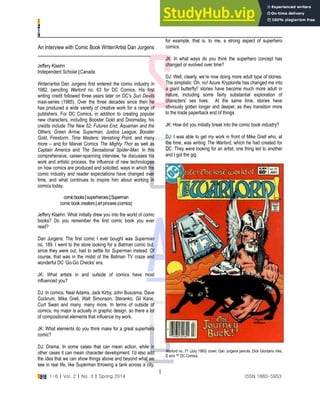 S
C
A
C
SCAC 1-6 | Vol. 2 | No. 3 | Spring 2014 ISSN 1883-5953
1
An Interview with Comic Book Writer/Artist Dan Jurgens
Jeffery Klaehn
Independent Scholar |Canada
Writer/artist Dan Jurgens first entered the comic industry in
1982, penciling Warlord no. 63 for DC Comics. His first
writing credit followed three years later on DC’s Sun Devils
maxi-series (1985). Over the three decades since then he
has produced a wide variety of creative work for a range of
publishers. For DC Comics, in addition to creating popular
new characters, including Booster Gold and Doomsday, his
credits include The New 52: Futures End, Aquaman and the
Others, Green Arrow, Superman, Justice League, Booster
Gold, Firestorm, Time Masters: Vanishing Point, and many
more – and for Marvel Comics The Mighty Thor as well as
Captain America and The Sensational Spider-Man. In this
comprehensive, career-spanning interview, he discusses his
work and artistic process, the influence of new technologies
on how comics are produced and solicited, ways in which the
comic industry and reader expectations have changed over
time, and what continues to inspire him about working in
comics today.
comicbooks|superheroes|Superman
comicbook creators |art process(comics)
Jeffery Klaehn: What initially drew you into the world of comic
books? Do you remember the first comic book you ever
read?
Dan Jurgens: The first comic I ever bought was Superman
no. 189. I went to the store looking for a Batman comic but,
since they were out, had to settle for Superman instead. Of
course, that was in the midst of the Batman TV craze and
wonderful DC ‘Go-Go Checks’ era.
JK: What artists in and outside of comics have most
influenced you?
DJ: In comics, Neal Adams, Jack Kirby, John Buscema, Dave
Cockrum, Mike Grell, Walt Simonson, Steranko, Gil Kane,
Curt Swan and many, many more. In terms of outside of
comics, my major is actually in graphic design, so there a lot
of compositional elements that influence my work.
JK: What elements do you think make for a great superhero
comic?
DJ: Drama. In some cases that can mean action, while in
other cases it can mean character development. I’d also add
the idea that we can show things above and beyond what we
see in real life, like Superman throwing a tank across a city,
for example, that is, to me, a strong aspect of superhero
comics.
JK: In what ways do you think the superhero concept has
changed or evolved over time?
DJ: Well, clearly, we’re now doing more adult type of stories.
The simplistic ‘Oh, no! Azure Kryptonite has changed me into
a giant butterfly!’ stories have become much more adult in
nature, including some fairly substantial exploration of
characters’ sex lives. At the same time, stories have
obviously gotten longer and deeper, as they transition more
to the trade paperback end of things.
JK: How did you initially break into the comic book industry?
DJ: I was able to get my work in front of Mike Grell who, at
the time, was writing The Warlord, which he had created for
DC. They were looking for an artist, one thing led to another
and I got the gig.
Warlord no. 71 (July 1983) cover, Dan Jurgens pencils, Dick Giordano inks,
© and ™ DC Comics.
 
