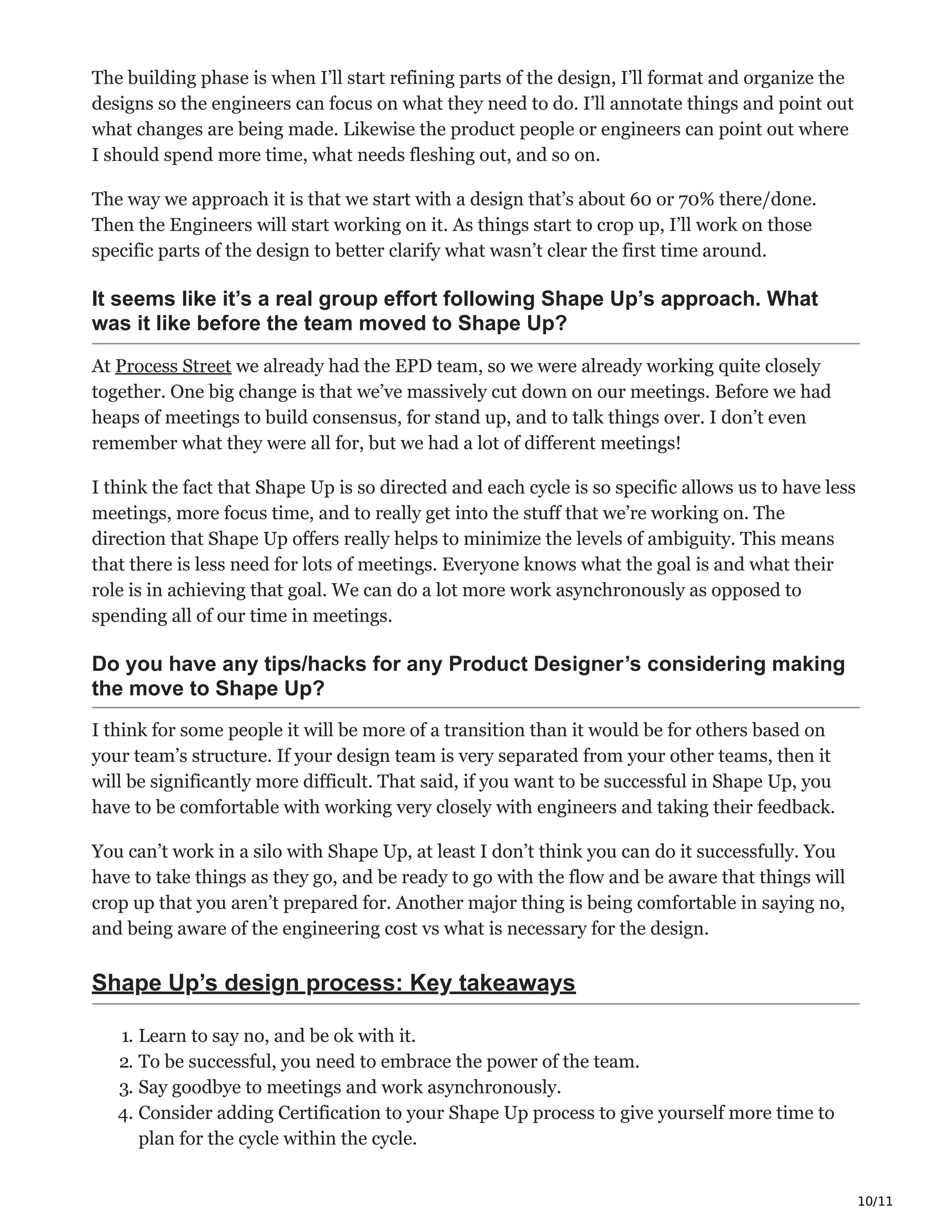10/11
The building phase is when I’ll start refining parts of the design, I’ll format and organize the
designs so the engineers can focus on what they need to do. I’ll annotate things and point out
what changes are being made. Likewise the product people or engineers can point out where
I should spend more time, what needs fleshing out, and so on.
The way we approach it is that we start with a design that’s about 60 or 70% there/done.
Then the Engineers will start working on it. As things start to crop up, I’ll work on those
specific parts of the design to better clarify what wasn’t clear the first time around.
It seems like it’s a real group effort following Shape Up’s approach. What
was it like before the team moved to Shape Up?
At Process Street we already had the EPD team, so we were already working quite closely
together. One big change is that we’ve massively cut down on our meetings. Before we had
heaps of meetings to build consensus, for stand up, and to talk things over. I don’t even
remember what they were all for, but we had a lot of different meetings!
I think the fact that Shape Up is so directed and each cycle is so specific allows us to have less
meetings, more focus time, and to really get into the stuff that we’re working on. The
direction that Shape Up offers really helps to minimize the levels of ambiguity. This means
that there is less need for lots of meetings. Everyone knows what the goal is and what their
role is in achieving that goal. We can do a lot more work asynchronously as opposed to
spending all of our time in meetings.
Do you have any tips/hacks for any Product Designer’s considering making
the move to Shape Up?
I think for some people it will be more of a transition than it would be for others based on
your team’s structure. If your design team is very separated from your other teams, then it
will be significantly more difficult. That said, if you want to be successful in Shape Up, you
have to be comfortable with working very closely with engineers and taking their feedback.
You can’t work in a silo with Shape Up, at least I don’t think you can do it successfully. You
have to take things as they go, and be ready to go with the flow and be aware that things will
crop up that you aren’t prepared for. Another major thing is being comfortable in saying no,
and being aware of the engineering cost vs what is necessary for the design.
Shape Up’s design process: Key takeaways
1. Learn to say no, and be ok with it. ‫م‬ϼ‫ـ‬
2. To be successful, you need to embrace the power of the team. ѯ
3. Say goodbye to meetings and work asynchronously. ыϾ
4. Consider adding Certification to your Shape Up process to give yourself more time to
plan for the cycle within the cycle. ‫ד‬
 