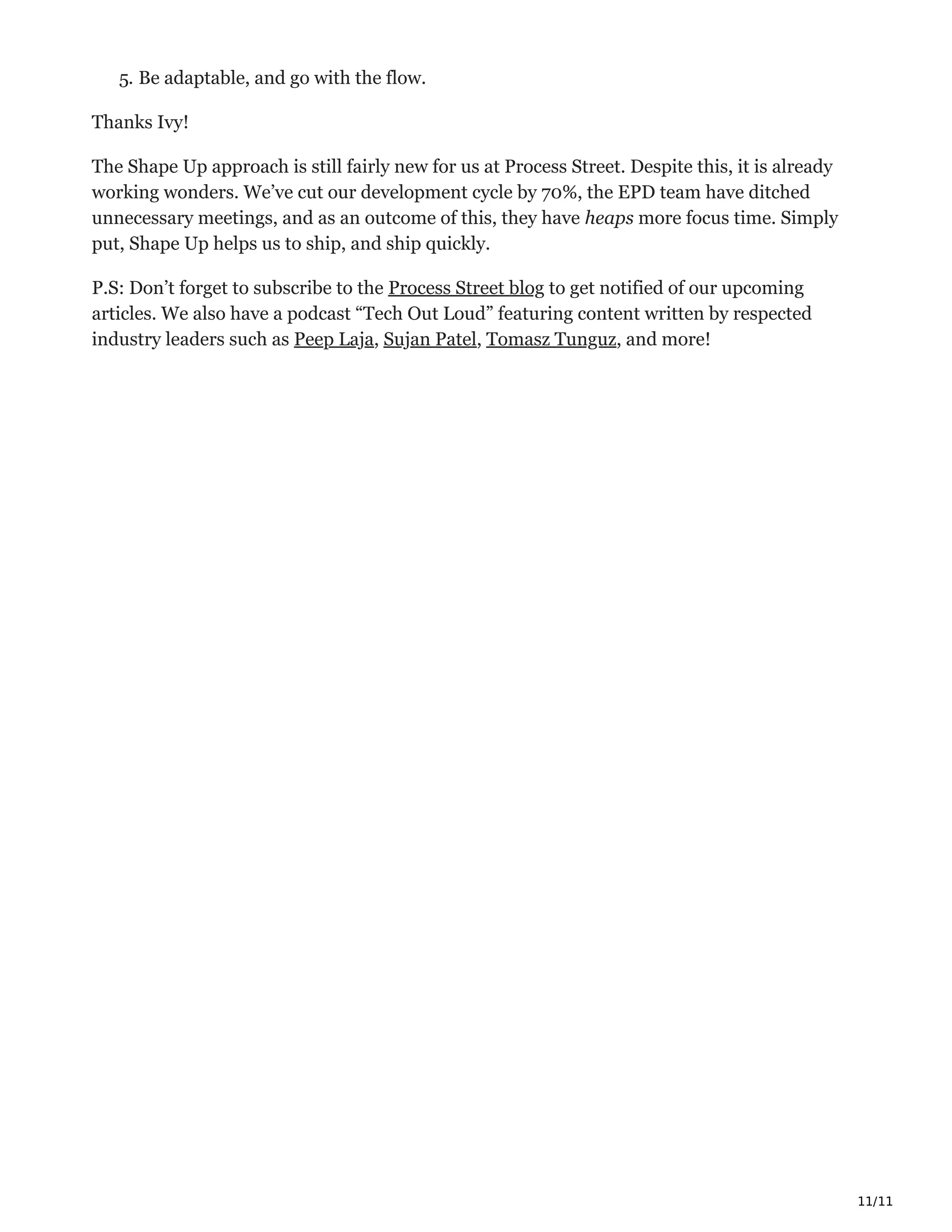 11/11
5. Be adaptable, and go with the flow. ҧ
Thanks Ivy!
The Shape Up approach is still fairly new for us at Process Street. Despite this, it is already
working wonders. We’ve cut our development cycle by 70%, the EPD team have ditched
unnecessary meetings, and as an outcome of this, they have heaps more focus time. Simply
put, Shape Up helps us to ship, and ship quickly.
P.S: Don’t forget to subscribe to the Process Street blog to get notified of our upcoming
articles. We also have a podcast “Tech Out Loud” featuring content written by respected
industry leaders such as Peep Laja, Sujan Patel, Tomasz Tunguz, and more! ‫ڀ‬
 