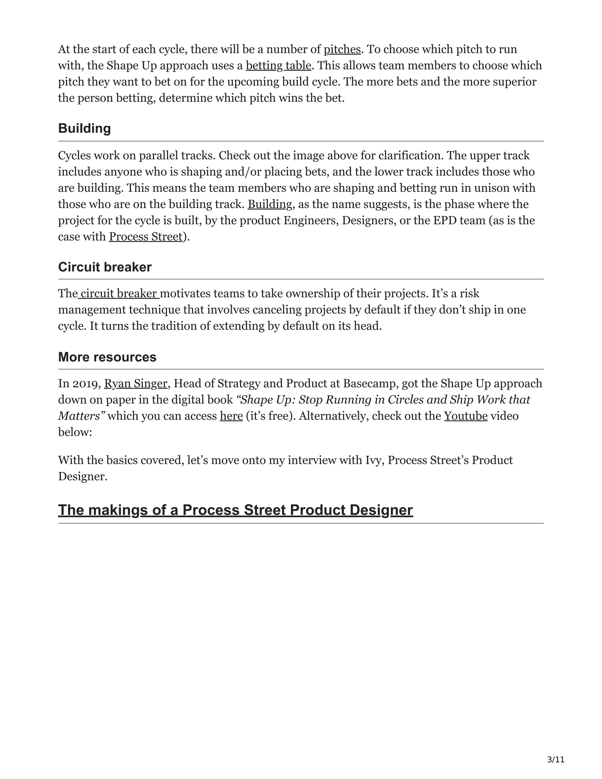 3/11
At the start of each cycle, there will be a number of pitches. To choose which pitch to run
with, the Shape Up approach uses a betting table. This allows team members to choose which
pitch they want to bet on for the upcoming build cycle. The more bets and the more superior
the person betting, determine which pitch wins the bet.
Building
Cycles work on parallel tracks. Check out the image above for clarification. The upper track
includes anyone who is shaping and/or placing bets, and the lower track includes those who
are building. This means the team members who are shaping and betting run in unison with
those who are on the building track. Building, as the name suggests, is the phase where the
project for the cycle is built, by the product Engineers, Designers, or the EPD team (as is the
case with Process Street).
Circuit breaker
The circuit breaker motivates teams to take ownership of their projects. It’s a risk
management technique that involves canceling projects by default if they don’t ship in one
cycle. It turns the tradition of extending by default on its head.
More resources
In 2019, Ryan Singer, Head of Strategy and Product at Basecamp, got the Shape Up approach
down on paper in the digital book “Shape Up: Stop Running in Circles and Ship Work that
Matters” which you can access here (it’s free). Alternatively, check out the Youtube video
below:
With the basics covered, let’s move onto my interview with Ivy, Process Street’s Product
Designer.
The makings of a Process Street Product Designer
 