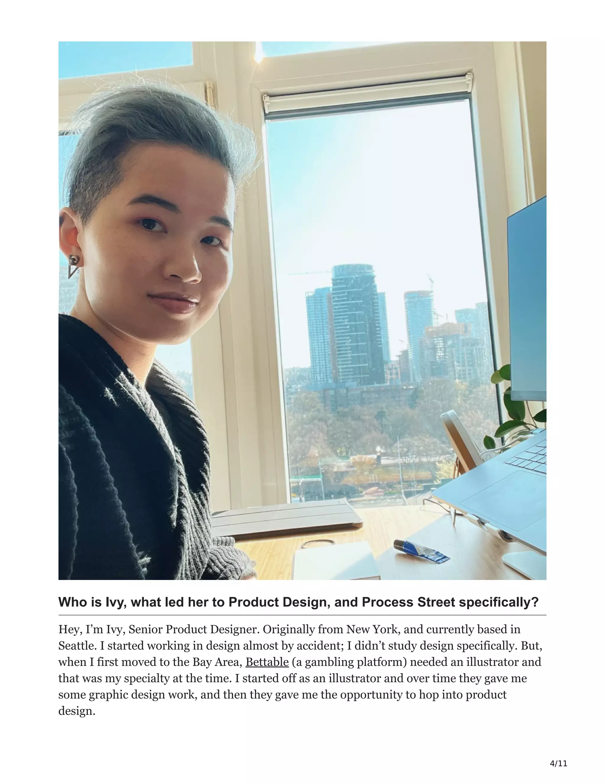 4/11
Who is Ivy, what led her to Product Design, and Process Street specifically?
Hey, I’m Ivy, Senior Product Designer. Originally from New York, and currently based in
Seattle. I started working in design almost by accident; I didn’t study design specifically. But,
when I first moved to the Bay Area, Bettable (a gambling platform) needed an illustrator and
that was my specialty at the time. I started off as an illustrator and over time they gave me
some graphic design work, and then they gave me the opportunity to hop into product
design.
 