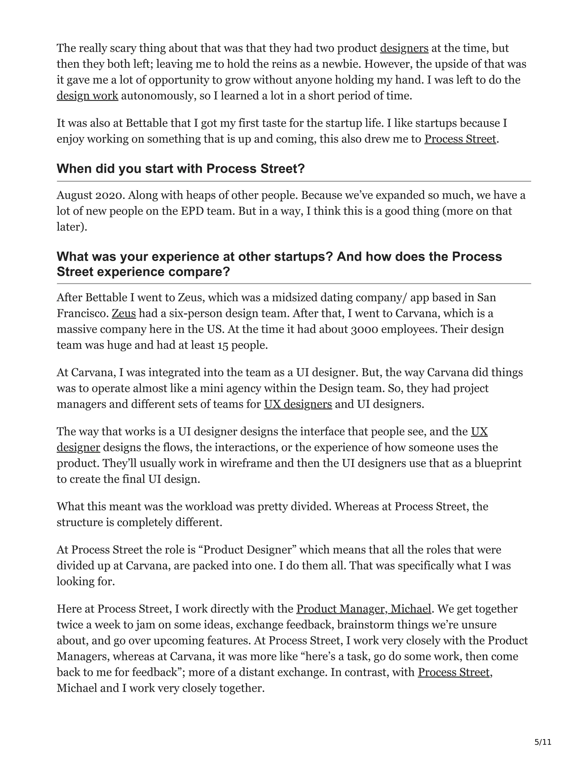 5/11
The really scary thing about that was that they had two product designers at the time, but
then they both left; leaving me to hold the reins as a newbie. However, the upside of that was
it gave me a lot of opportunity to grow without anyone holding my hand. I was left to do the
design work autonomously, so I learned a lot in a short period of time.
It was also at Bettable that I got my first taste for the startup life. I like startups because I
enjoy working on something that is up and coming, this also drew me to Process Street.
When did you start with Process Street?
August 2020. Along with heaps of other people. Because we’ve expanded so much, we have a
lot of new people on the EPD team. But in a way, I think this is a good thing (more on that
later).
What was your experience at other startups? And how does the Process
Street experience compare?
After Bettable I went to Zeus, which was a midsized dating company/ app based in San
Francisco. Zeus had a six-person design team. After that, I went to Carvana, which is a
massive company here in the US. At the time it had about 3000 employees. Their design
team was huge and had at least 15 people.
At Carvana, I was integrated into the team as a UI designer. But, the way Carvana did things
was to operate almost like a mini agency within the Design team. So, they had project
managers and different sets of teams for UX designers and UI designers.
The way that works is a UI designer designs the interface that people see, and the UX
designer designs the flows, the interactions, or the experience of how someone uses the
product. They’ll usually work in wireframe and then the UI designers use that as a blueprint
to create the final UI design.
What this meant was the workload was pretty divided. Whereas at Process Street, the
structure is completely different.
At Process Street the role is “Product Designer” which means that all the roles that were
divided up at Carvana, are packed into one. I do them all. That was specifically what I was
looking for.
Here at Process Street, I work directly with the Product Manager, Michael. We get together
twice a week to jam on some ideas, exchange feedback, brainstorm things we’re unsure
about, and go over upcoming features. At Process Street, I work very closely with the Product
Managers, whereas at Carvana, it was more like “here’s a task, go do some work, then come
back to me for feedback”; more of a distant exchange. In contrast, with Process Street,
Michael and I work very closely together.
 