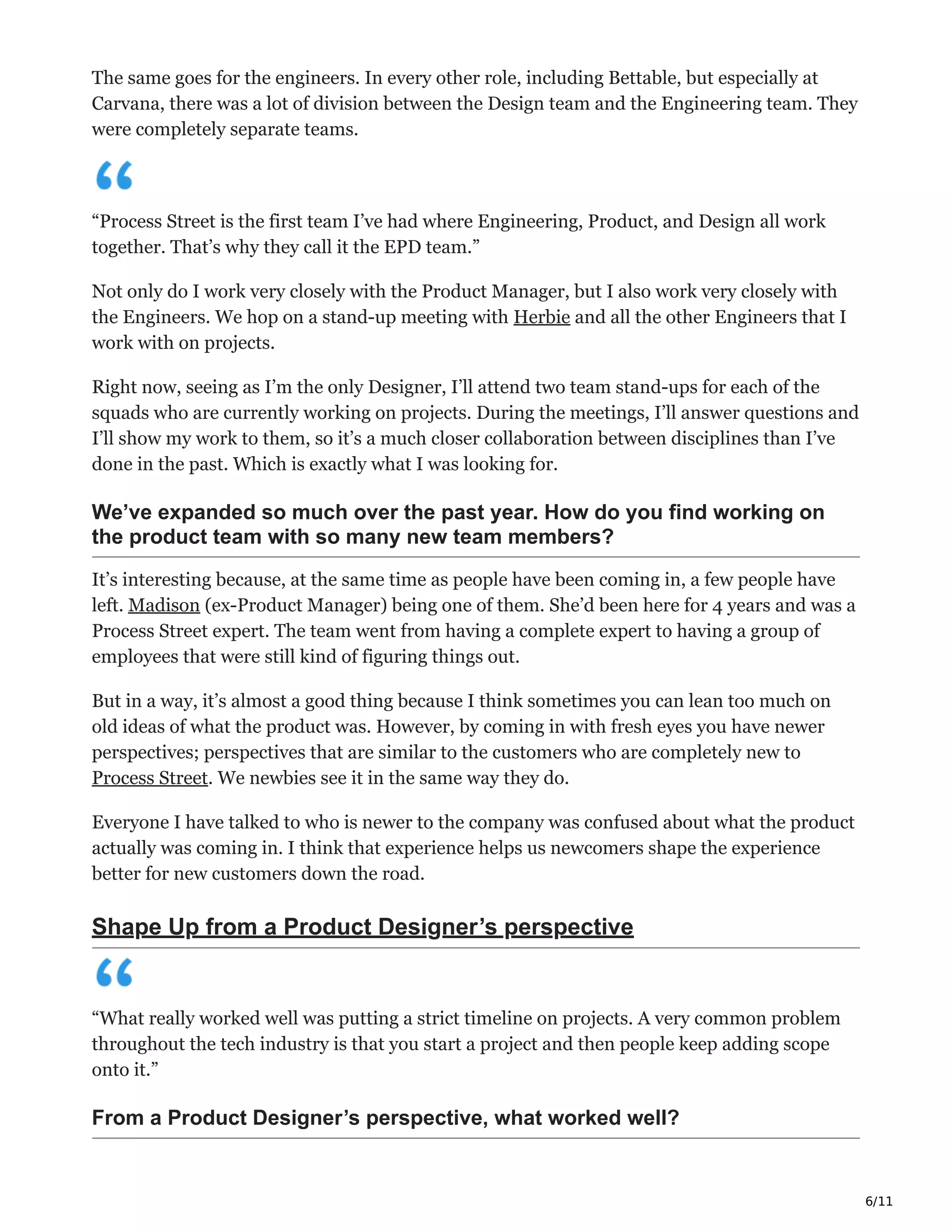 6/11
The same goes for the engineers. In every other role, including Bettable, but especially at
Carvana, there was a lot of division between the Design team and the Engineering team. They
were completely separate teams.
“Process Street is the first team I’ve had where Engineering, Product, and Design all work
together. That’s why they call it the EPD team.”
Not only do I work very closely with the Product Manager, but I also work very closely with
the Engineers. We hop on a stand-up meeting with Herbie and all the other Engineers that I
work with on projects.
Right now, seeing as I’m the only Designer, I’ll attend two team stand-ups for each of the
squads who are currently working on projects. During the meetings, I’ll answer questions and
I’ll show my work to them, so it’s a much closer collaboration between disciplines than I’ve
done in the past. Which is exactly what I was looking for.
We’ve expanded so much over the past year. How do you find working on
the product team with so many new team members?
It’s interesting because, at the same time as people have been coming in, a few people have
left. Madison (ex-Product Manager) being one of them. She’d been here for 4 years and was a
Process Street expert. The team went from having a complete expert to having a group of
employees that were still kind of figuring things out.
But in a way, it’s almost a good thing because I think sometimes you can lean too much on
old ideas of what the product was. However, by coming in with fresh eyes you have newer
perspectives; perspectives that are similar to the customers who are completely new to
Process Street. We newbies see it in the same way they do.
Everyone I have talked to who is newer to the company was confused about what the product
actually was coming in. I think that experience helps us newcomers shape the experience
better for new customers down the road.
Shape Up from a Product Designer’s perspective
“What really worked well was putting a strict timeline on projects. A very common problem
throughout the tech industry is that you start a project and then people keep adding scope
onto it.”
From a Product Designer’s perspective, what worked well?
 