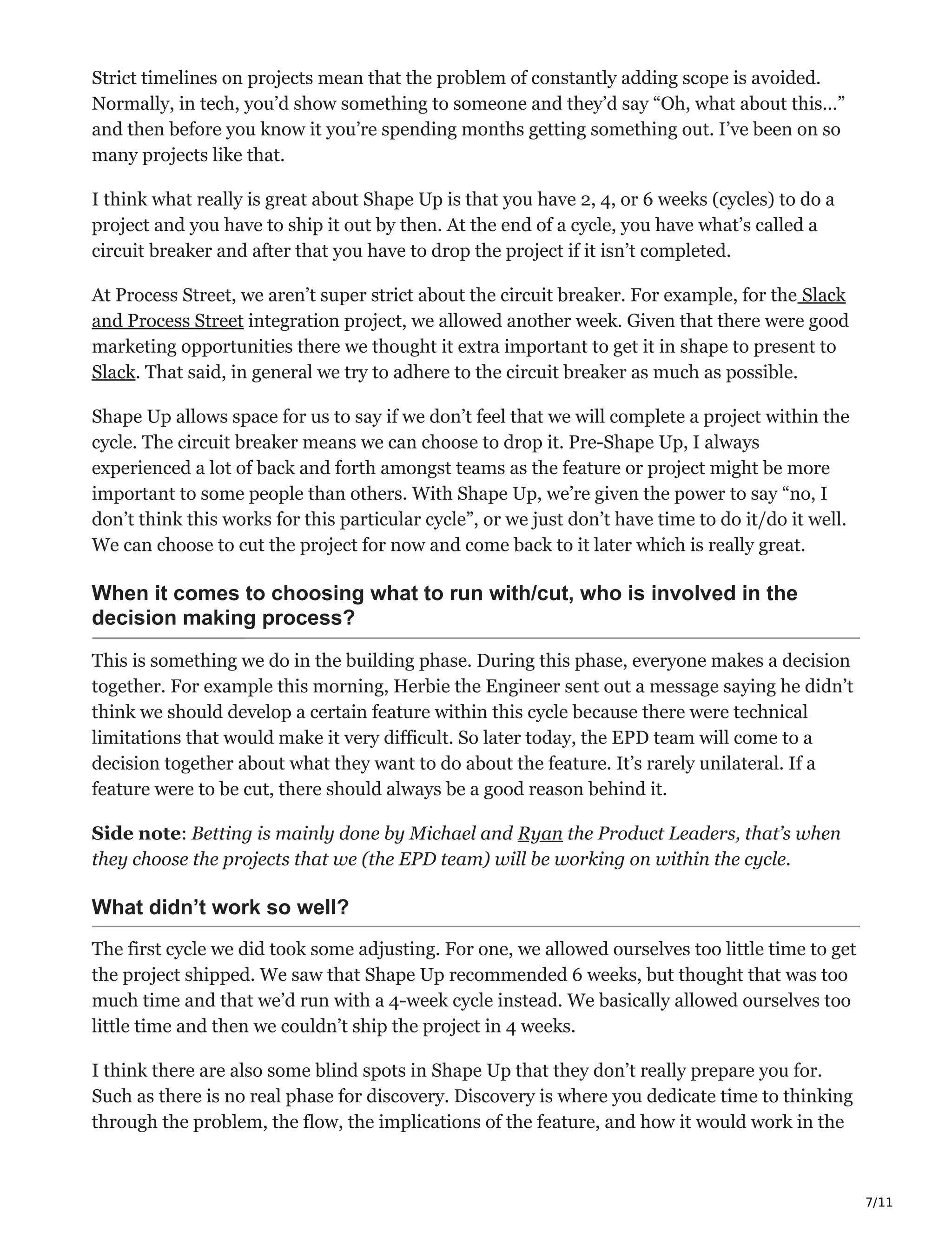 7/11
Strict timelines on projects mean that the problem of constantly adding scope is avoided.
Normally, in tech, you’d show something to someone and they’d say “Oh, what about this…”
and then before you know it you’re spending months getting something out. I’ve been on so
many projects like that.
I think what really is great about Shape Up is that you have 2, 4, or 6 weeks (cycles) to do a
project and you have to ship it out by then. At the end of a cycle, you have what’s called a
circuit breaker and after that you have to drop the project if it isn’t completed.
At Process Street, we aren’t super strict about the circuit breaker. For example, for the Slack
and Process Street integration project, we allowed another week. Given that there were good
marketing opportunities there we thought it extra important to get it in shape to present to
Slack. That said, in general we try to adhere to the circuit breaker as much as possible.
Shape Up allows space for us to say if we don’t feel that we will complete a project within the
cycle. The circuit breaker means we can choose to drop it. Pre-Shape Up, I always
experienced a lot of back and forth amongst teams as the feature or project might be more
important to some people than others. With Shape Up, we’re given the power to say “no, I
don’t think this works for this particular cycle”, or we just don’t have time to do it/do it well.
We can choose to cut the project for now and come back to it later which is really great.
When it comes to choosing what to run with/cut, who is involved in the
decision making process?
This is something we do in the building phase. During this phase, everyone makes a decision
together. For example this morning, Herbie the Engineer sent out a message saying he didn’t
think we should develop a certain feature within this cycle because there were technical
limitations that would make it very difficult. So later today, the EPD team will come to a
decision together about what they want to do about the feature. It’s rarely unilateral. If a
feature were to be cut, there should always be a good reason behind it.
Side note: Betting is mainly done by Michael and Ryan the Product Leaders, that’s when
they choose the projects that we (the EPD team) will be working on within the cycle.
What didn’t work so well?
The first cycle we did took some adjusting. For one, we allowed ourselves too little time to get
the project shipped. We saw that Shape Up recommended 6 weeks, but thought that was too
much time and that we’d run with a 4-week cycle instead. We basically allowed ourselves too
little time and then we couldn’t ship the project in 4 weeks.
I think there are also some blind spots in Shape Up that they don’t really prepare you for.
Such as there is no real phase for discovery. Discovery is where you dedicate time to thinking
through the problem, the flow, the implications of the feature, and how it would work in the
 