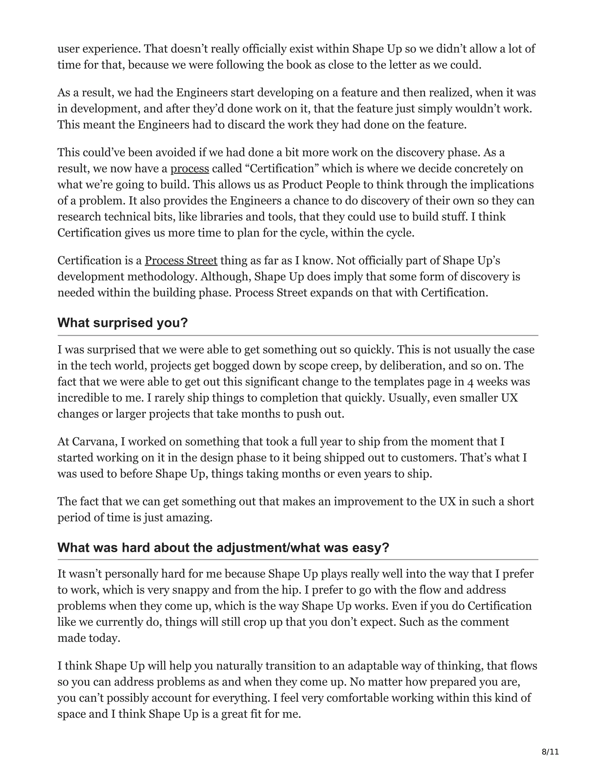 8/11
user experience. That doesn’t really officially exist within Shape Up so we didn’t allow a lot of
time for that, because we were following the book as close to the letter as we could.
As a result, we had the Engineers start developing on a feature and then realized, when it was
in development, and after they’d done work on it, that the feature just simply wouldn’t work.
This meant the Engineers had to discard the work they had done on the feature.
This could’ve been avoided if we had done a bit more work on the discovery phase. As a
result, we now have a process called “Certification” which is where we decide concretely on
what we’re going to build. This allows us as Product People to think through the implications
of a problem. It also provides the Engineers a chance to do discovery of their own so they can
research technical bits, like libraries and tools, that they could use to build stuff. I think
Certification gives us more time to plan for the cycle, within the cycle.
Certification is a Process Street thing as far as I know. Not officially part of Shape Up’s
development methodology. Although, Shape Up does imply that some form of discovery is
needed within the building phase. Process Street expands on that with Certification.
What surprised you?
I was surprised that we were able to get something out so quickly. This is not usually the case
in the tech world, projects get bogged down by scope creep, by deliberation, and so on. The
fact that we were able to get out this significant change to the templates page in 4 weeks was
incredible to me. I rarely ship things to completion that quickly. Usually, even smaller UX
changes or larger projects that take months to push out.
At Carvana, I worked on something that took a full year to ship from the moment that I
started working on it in the design phase to it being shipped out to customers. That’s what I
was used to before Shape Up, things taking months or even years to ship.
The fact that we can get something out that makes an improvement to the UX in such a short
period of time is just amazing.
What was hard about the adjustment/what was easy?
It wasn’t personally hard for me because Shape Up plays really well into the way that I prefer
to work, which is very snappy and from the hip. I prefer to go with the flow and address
problems when they come up, which is the way Shape Up works. Even if you do Certification
like we currently do, things will still crop up that you don’t expect. Such as the comment
made today.
I think Shape Up will help you naturally transition to an adaptable way of thinking, that flows
so you can address problems as and when they come up. No matter how prepared you are,
you can’t possibly account for everything. I feel very comfortable working within this kind of
space and I think Shape Up is a great fit for me.
 