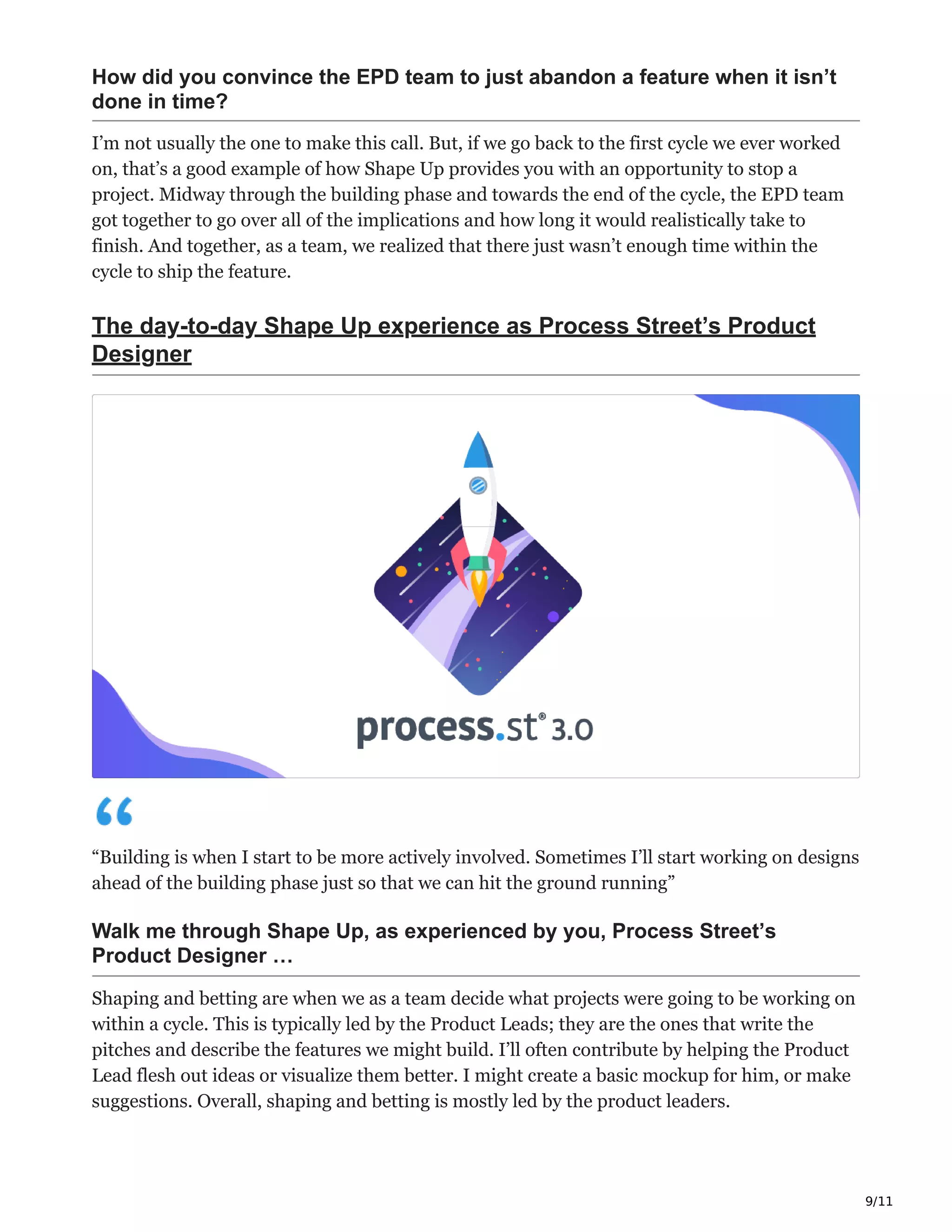 9/11
How did you convince the EPD team to just abandon a feature when it isn’t
done in time?
I’m not usually the one to make this call. But, if we go back to the first cycle we ever worked
on, that’s a good example of how Shape Up provides you with an opportunity to stop a
project. Midway through the building phase and towards the end of the cycle, the EPD team
got together to go over all of the implications and how long it would realistically take to
finish. And together, as a team, we realized that there just wasn’t enough time within the
cycle to ship the feature.
The day-to-day Shape Up experience as Process Street’s Product
Designer
“Building is when I start to be more actively involved. Sometimes I’ll start working on designs
ahead of the building phase just so that we can hit the ground running”
Walk me through Shape Up, as experienced by you, Process Street’s
Product Designer …
Shaping and betting are when we as a team decide what projects were going to be working on
within a cycle. This is typically led by the Product Leads; they are the ones that write the
pitches and describe the features we might build. I’ll often contribute by helping the Product
Lead flesh out ideas or visualize them better. I might create a basic mockup for him, or make
suggestions. Overall, shaping and betting is mostly led by the product leaders.
 