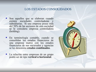 LOS ESTADOS CONSOLIDADOS Son aquellos que se elaboran cuando existen sociedades controladoras y subsidiarias.  Si una empresa posee más del 50% de las acciones de otra sociedad se le considera empresa controladora (holding). En terminología contable, cuando se consolidan los estados financieros de una empresa matriz con los estados financieros de sus sucursales y agencias se les denomina  estados combinados . La relación entre empresas de un grupo podrá ser de tipo  vertical u horizontal .  