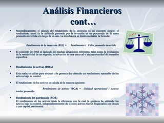 Análisis Financieros  cont… Matemáticamente, el cálculo del rendimiento de la inversión es un concepto simple: el rendimiento anual (o la utilidad) generado por la inversión es un porcentaje de la suma promedio invertida a lo largo de un año. La idea básica se ilustra mediante la formula:   Rendimiento de la inversión (ROI) =  Rendimiento /  Valor promedio invertido El concepto del ROI es aplicado en muchas situaciones diferentes, tales como la evaluación de la rentabilidad de un negocio, la ubicación de una sucursal o una oportunidad de inversión   especifica. Rendimientos de activos (ROA ) Esta razón se utiliza para evaluar si la gerencia ha obtenido un rendimiento razonable de los activos bajo su control. El rendimiento de los activos se calcula de la manera siguiente: Rendimiento de activos (ROA) =  Utilidad operacional / Activos totales promedio Rendimiento del patrimonio (ROE) El rendimiento de los activos mide la eficiencia con la cual la gerencia ha utilizado los activos bajo su control, independientemente de si estos activos fueron financiados con deuda o con capital patrimonial. 