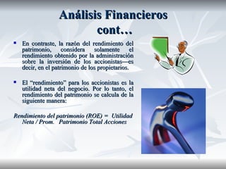 Análisis Financieros  cont… En contraste, la razón del rendimiento del patrimonio, considera solamente el rendimiento obtenido por la administración sobre la inversión de los accionistas—es decir, en el patrimonio de los propietarios. El “rendimiento” para los accionistas es la utilidad neta del negocio. Por lo tanto, el rendimiento del patrimonio se calcula de la siguiente manera: Rendimiento del patrimonio (ROE) =  Utilidad Neta / Prom.  Patrimonio Total Acciones  