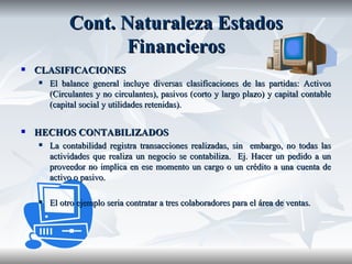 Cont.  Naturaleza   Estados   Financieros CLASIFICACIONES El balance general incluye diversas clasificaciones de las partidas: Activos (Circulantes y no circulantes), pasivos (corto y largo plazo) y capital contable (capital social y utilidades retenidas). HECHOS CONTABILIZADOS La contabilidad registra transacciones realizadas, sin  embargo, no todas las actividades que realiza un negocio se contabiliza.  Ej. Hacer un pedido a un proveedor no implica en ese momento un cargo o un crédito a una cuenta de activo o pasivo.  El otro ejemplo seria contratar a tres colaboradores para el área de ventas.  
