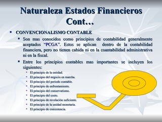 Naturaleza   Estados   Financieros  Cont…  CONVENCIONALISMO CONTABLE Son mas conocidos como principios de contabilidad generalmente aceptados “ PCGA ”. Estos se aplican  dentro de la contabilidad financiera, pero no tienen cabida ni en la coantabilidad administrativa ni en la fiscal. Entre los principios contables mas importantes se incluyen los siguientes: El principio de la entidad. El principio del negocio en marcha. El principio del periodo contable. El principio de enfrentamiento. El principio del conservatismo. El principio del costo. El principio de revelación suficiente. El principio de la unidad monetaria. El principio de consistencia. 