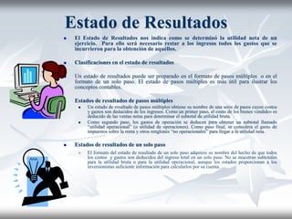 Estado de Resultados
 El Estado de Resultados nos indica como se determinó la utilidad neta de un
ejercicio. Para ello será necesario restar a los ingresos todos los gastos que se
incurrieron para la obtención de aquéllos.
 Clasificaciones en el estado de resultados
 Un estado de resultados puede ser preparado en el formato de pasos múltiples o en el
formato de un solo paso. El estado de pasos múltiples es más útil para ilustrar los
conceptos contables.
 Estados de resultados de pasos múltiples
 Un estado de resultado de pasos múltiples obtiene su nombre de una serie de pasos cuyos costos
y gastos son deducidos de los ingresos. Como un primer paso, el costo de los bienes vendidos es
deducido de las ventas netas para determinar el subtotal de utilidad bruta.
 Como segundo paso, los gastos de operación se deducen para obtener un subtotal llamado
“utilidad operacional” (o utilidad de operaciones). Como paso final, se considera el gasto de
impuestos sobre la renta y otros renglones “no operacionales” para llegar a la utilidad neta.
 Estados de resultados de un solo paso
 El formato del estado de resultado de un solo paso adquiere su nombre del hecho de que todos
los costos y gastos son deducidos del ingreso total en un solo paso. No se muestran subtotales
para la utilidad bruta o para la utilidad operacional, aunque los estados proporcionan a los
inversionistas suficiente información para calcularlos por su cuenta.
 