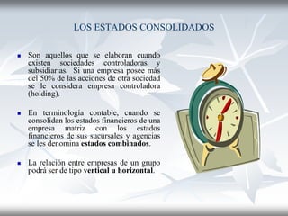 LOS ESTADOS CONSOLIDADOS
 Son aquellos que se elaboran cuando
existen sociedades controladoras y
subsidiarias. Si una empresa posee más
del 50% de las acciones de otra sociedad
se le considera empresa controladora
(holding).
 En terminología contable, cuando se
consolidan los estados financieros de una
empresa matriz con los estados
financieros de sus sucursales y agencias
se les denomina estados combinados.
 La relación entre empresas de un grupo
podrá ser de tipo vertical u horizontal.
 
