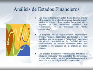 Análisis de Estados Financieros
 Los estados financieros están diseñados para ayudar
a los usuarios en la identificación de las relaciones y
tendencias claves. Los estados financieros de la
mayoría de las sociedades anónimas son
“clasificados” y se presentan en “forma
comparativa”.
 La mayoría de las organizaciones empresariales
prepara “estados financieros clasificados”, lo cual
significa que se agrupan o “clasifican” renglones
con ciertas características. La finalidad de estas
clasificaciones es obtener subtotales útiles que
ayudarán a los usuarios en el análisis de estos
estados.
 Los estados financieros consolidados presentan la
situación financiera y los resultados de operación de
la compañía matriz y de sus subsidiarias como si se
tratara de una sola organización empresarial.
 