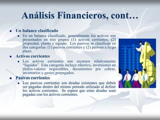 Análisis Financieros, cont…
 Un balance clasificado
 En un balance clasificado, generalmente los activos son
presentados en tres grupos (1) activos corrientes, (2)
propiedad, planta y equipo. Los pasivos se clasifican en
dos categorías: (1) pasivos corrientes y (2) pasivos a largo
plazo.
 Activos corrientes
 Los activos corrientes son recursos relativamente
“líquidos”. Esta categoría incluye efectivo, inversiones en
títulos-valores negociables, documentos por cobrar,
inventarios y gastos prepagados.
 Pasivos corrientes
 Los pasivos corrientes son deudas existentes que deben
ser pagadas dentro del mismo periodo utilizado al definir
los activos corrientes. Se espera que estas deudas sean
pagadas con los activos corrientes.
 