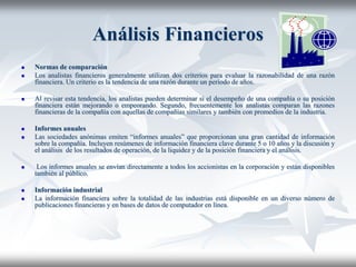 Análisis Financieros
 Normas de comparación
 Los analistas financieros generalmente utilizan dos criterios para evaluar la razonabilidad de una razón
financiera. Un criterio es la tendencia de una razón durante un periodo de años.
 Al revisar esta tendencia, los analistas pueden determinar si el desempeño de una compañía o su posición
financiera están mejorando o empeorando. Segundo, frecuentemente los analistas comparan las razones
financieras de la compañía con aquellas de compañías similares y también con promedios de la industria.
 Informes anuales
 Las sociedades anónimas emiten “informes anuales” que proporcionan una gran cantidad de información
sobre la compañía. Incluyen resúmenes de información financiera clave durante 5 o 10 años y la discusión y
el análisis de los resultados de operación, de la liquidez y de la posición financiera y el análisis.
 Los informes anuales se envían directamente a todos los accionistas en la corporación y están disponibles
también al público.
 Información industrial
 La información financiera sobre la totalidad de las industrias está disponible en un diverso número de
publicaciones financieras y en bases de datos de computador en línea.
 