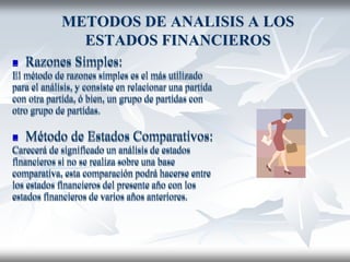 METODOS DE ANALISIS A LOS
ESTADOS FINANCIEROS
 Razones Simples:
El método de razones simples es el más utilizado
para el análisis, y consiste en relacionar una partida
con otra partida, ó bien, un grupo de partidas con
otro grupo de partidas.
 Método de Estados Comparativos:
Carecerá de significado un análisis de estados
financieros si no se realiza sobre una base
comparativa, esta comparación podrá hacerse entre
los estados financieros del presente año con los
estados financieros de varios años anteriores.
 Razones Simples:
El método de razones simples es el más utilizado
para el análisis, y consiste en relacionar una partida
con otra partida, ó bien, un grupo de partidas con
otro grupo de partidas.
 Método de Estados Comparativos:
Carecerá de significado un análisis de estados
financieros si no se realiza sobre una base
comparativa, esta comparación podrá hacerse entre
los estados financieros del presente año con los
estados financieros de varios años anteriores.
 