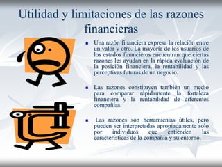 Utilidad y limitaciones de las razones
financieras
 Una razón financiera expresa la relación entre
un valor y otro. La mayoría de los usuarios de
los estados financieros encuentran que ciertas
razones les ayudan en la rápida evaluación de
la posición financiera, la rentabilidad y las
perceptivas futuras de un negocio.
 Las razones constituyen también un medio
para comparar rápidamente la fortaleza
financiera y la rentabilidad de diferentes
compañías.
 Las razones son herramientas útiles, pero
pueden ser interpretadas apropiadamente solo
por individuos que entienden las
características de la compañía y su entorno.
 