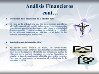 Análisis Financieros
cont…
 Evaluación de la adecuación de la utilidad neta
 El valor de la utilidad neta que los inversionistas consideran
adecuado, depende del tamaño del negocio. Los inversionistas
generalmente consideran dos factores al evaluar la rentabilidad
de una compañía: (1) la tendencia en las utilidades y (2) el valor
de las utilidades corrientes en relación con el valor de los
recursos requeridos para producirlas.
 Rendimiento de la inversión (ROI)
 Al decidir donde invertir su dinero, los inversionistas
patrimoniales desean saber que tan eficientes son las compañías
en el uso de los recursos. El método más común para evaluar la
eficiencia con la cual son empleados los recursos financieros, es
calcular la tasa de rendimiento obtenida sobre estos recursos.
Esta tasa de rendimiento se denomina el rendimiento de la
inversión, o (ROI).
 